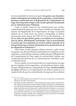 El derecho a la prueba en el ámbito tributario 299
la renta imponible de tercera categoría los gastos cuya documen-
tación sustentatoria no cumpla con los requisitos y características
mínimas establecidas por el Reglamento de Comprobantes de
Pago. Este dispositivo legal viene siendo aplicado literalmente
por la Administración Tributaria.
Como se puede observar, los contribuyentes que reciban
comprobantes de pago que no se hayan emitido con arreglo a las
normas del Reglamento de Comprobantes de Pago, no podrán
deducir de su renta bruta los montos consignados en dichos
documentos para efectos del TUO de la Ley del Impuesto a la
Renta, toda vez que dichos gastos a su criterio, no se encontra-
rían de plano, debidamente sustentados. Esta es precisamente
la norma que será analizada en nuestro trabajo apoyado en la
interpretación que venimos efectuando de la correcta lectura de
los dispositivos tributarios.22
Ahora bien, resulta oportuno definir entonces, cuáles serían
los gastos cuya documentación sustentatoria no cumpliría con los
requisitos y características mínimas establecidas por el Reglamento
de Comprobantes de Pago según la normatividad vigente, que
es aplicada literalmente por la Administración Tributaria y por
el Tribunal Fiscal.
En ese sentido, no serán deducibles los comprobantes de pago
que no cumplan con los requisitos y características mínimas exigi-
das por el Reglamento de Comprobantes de Pago. Nuestro análisis
se enfoca entonces en el impedimento de deducir gastos por el
simple hecho de que los comprobantes de pago que los sustentan
que, de conformidad con el artículo 37 de la ley, se permita la sustentación
del gasto con otros documentos. 
22
	 Del mismo modo el dispositivo mencionado prevé que, tampoco será deduci-
ble el gasto sustentado en comprobante de pago emitido por contribuyentes
que, a la fecha de emisión del comprobante, tenían la condición de no habidos
según la publicación realizada por la administración tributaria, salvo que al
31 de diciembre del ejercicio el contribuyente haya cumplido con levantar
tal condición; asimismo, no serán deducibles los gastos sustentados en com-
probantes de pago emitidos por contribuyentes que la SUNAT les hubiese
notificado la baja de inscripción en el RUC.
 