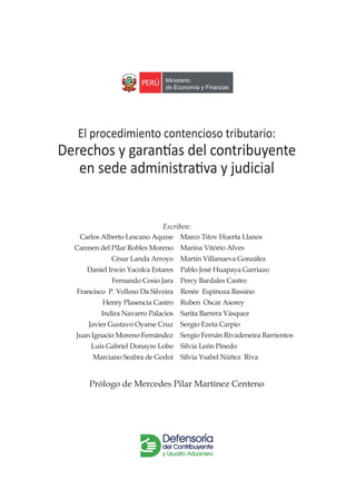 Escriben:
Carlos Alberto Lescano Aquise
Carmen del Pilar Robles Moreno
César Landa Arroyo
Daniel Irwin Yacolca Estares
Fernando Cosio Jara
Francisco P. Velloso Da Silveira
Henry Plasencia Castro
Indira Navarro Palacios
Javier Gustavo Oyarse Cruz
Juan Ignacio Moreno Fernández
Luis Gabriel Donayre Lobo
Marciano Seabra de Godoi
Marco Titov Huerta Llanos
Marina Vitório Alves
Martin Villanueva González
Pablo José Huapaya Garriazo
Percy Bardales Castro
Renée Espinoza Bassino
Ruben Oscar Asorey
Sarita Barrera Vásquez
Sergio Ezeta Carpio
Sergio Fernán Rivadeneira Barrientos
Silvia León Pinedo
Silvia Ysabel Núñez Riva
El procedimiento contencioso tributario:
Derechos y garantías del contribuyente
en sede administrativa y judicial
Prólogo de Mercedes Pilar Martínez Centeno
 