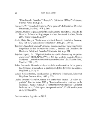 Ruben Oscar Asorey30
“Estudios de Derecho Tributario”, Ediciones CIMA Profesional,
Buenos Aires, 1998, p. X.
Kruse, H. W. “Derecho tributario. Parte general”, Editorial de Derecho
Financiero, Madrid, 1978, p. 508.
Schinck, Walter, El procedimiento en el Derecho Tributario, Tratado de
Derecho Tributario dirigido por Andrea Amatucci, Andrea, Temis
2001, Tomo Segundo, p. 277.
Souto Maior Borges, “Tratado de direito tributario brasileiro, Forense,
Río, Vol. IV”,”Lancamento Tributario”, 1981, ps. 113 y ss.
Tejeriso López, José Manuel “Algunas Consideraciones Generales Sobre
Inspección de los Tributos en España”, Tratado del Derecho a la
Hacienda Pública al Derecho Tributario, Vol V, p. 354
Tejerizo López, J. M., “El principio de tutela judicial efectiva y los proce-
dimientos”, REDF, N° 82, 1994, p. 265. Ver también Joaquín Álvarez
Martínez, “La motivación de los actos tributarios”, Ed. Marcial Pons,
Madrid, 1999, p. 39.
Toller Fernando, El moderno derecho de la tutela efectiva: de las garan-
tías formales al derecho a la protección de los derechos materiales,
Depalma, p. 543 y ss
Valdés Costa Ramón, Instituciones de Derecho Tributario, Editorial
Depalma, Buenos Aires, 1992, p. 279.
Laclau Ernesto y Moufe Chantal. Ver entre otros títulos “La razón po-
pulista”, Buenos Aires 2015 y “Los fundamentos retóricos de la
sociedad”, Buenos Aires 2014. Ver también Pablo Iglesias “Disputar
la democracia, Política para tiempos de crisis”, 1° edición impresa
en Argentina 2015,
Buenos Aires, Agosto de 2015
 