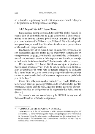 Indira Navarro Palacios300
no reúnen los requisitos y características mínimas establecidas por
el Reglamento de Comprobantes de Pago.
3.4.2. La posición del Tribunal Fiscal
En relación a la imposibilidad de sustentar gastos cuando se
cuente con un comprobante de pago defectuoso o que sencilla-
mente no se cuente con uno previsto por la norma y adoptada
por la Administración Tributaria, el Tribunal Fiscal ha adoptado
una posición que se adhiere literalmente a la norma que venimos
analizando, sin mayor análisis.
Efectivamente, el Tribunal Fiscal únicamente considera que
son deducibles aquellos gastos que se encuentren sustentados en
comprobantes de pago, avalando la irracionalidad de la norma y
respaldando de esta manera, la interpretación literal que maneja
actualmente la Administración Tributaria sobre dicha norma.
De este modo, el Tribunal Fiscal sostiene que, según lo dis-
puesto en el artículo 37° del TUO de la Ley Impuesto a la Renta,
a fin de establecer la renta neta de tercera categoría se deducirá
de la renta bruta los gastos necesarios para producirla y mantener
su fuente, en tanto la deducción no esté expresamente prohibida
por dicha Ley.23
Como bien sabemos, en el artículo 44° del citado TUO se es-
tablecieron aquellos gastos prohibidos de ser deducidos por las
empresas, siendo uno de ellos, aquellos gastos que no se encuen-
tren sustentados en comprobantes de pago emitidos debidamente
(literal j).
Tal como la norma lo establece, y la SUNAT lo sostiene, el
Tribunal Fiscal ha señalado lo siguiente:
23
	 TUO DE LA LEY DEL IMPUESTO A LA RENTA
	
“Artículo 37°.— A fin de establecer la renta neta de tercera categoría, se
deducirá de la renta bruta los gastos necesarios para producirla y mantener
su fuente, así como los vinculados con la generación de ganancias de capi-
tal, en tanto la deducción no esté expresamente prohibida por esta Ley, en
consecuencia son deducibles: (…)”
 