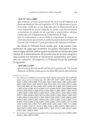 El derecho a la prueba en el ámbito tributario 301
“RTF N° 183-5-200024
Que asimismo, el inciso j) del artículo 44° de la Ley del Impuesto a la
Renta aprobada por Decreto Legislativo N° 774, vigente para el perío-
do acotado, señala que no son deducibles para la determinación de la
renta imponible de tercera categoría, los gastos cuya documentación
sustentatoria no cumpla con los requisitos y características mínimas
establecidos por el Reglamento de Comprobantes de Pago;
Que en consecuencia, si no se exhibe el comprobante de compra, no
existe documento que sustente el crédito fiscal para efectos del Impuesto
General a las Ventas ni el gasto para efectos del Impuesto a la Renta.”
En efecto el Tribunal Fiscal señala que, si no existen com-
probantes de pago que sustenten los gastos efectuados o éstos
tienen algún defecto, dichos gastos no podrán ser deducidos para
efectos de la determinación de la renta neta de tercera categoría,
aún cuando los mismos se encuentren sustentados, por ejem-
plo, en contratos. Al respecto, el Tribunal Fiscal ha señalado
lo siguiente:
“RTF 086-3-199925
Que el inciso j) del artículo 44° del Decreto Legislativo N° 774, Ley del
Impuesto a la Renta, señala que no son deducibles para la determinación
24
	 (La cursiva y la negrita son nuestras) Este mismo criterio ha sido ratificado
entre otras en las resoluciones N°s 086-3-99, 0237-1-2001, 00146-5-2003,
00267-5-2004, 0329-4-2000, 372-2-2001, 0448-5-2001, 0464-3-2001, 0698-4-2001,
0808-2-2001, 0430-3-2008, 00752-1-2006, 909-4-2001, 372-2-2001, 00752-1-2006,
698-4-2001, 888-5-97, 909-4-2001, 0937-1-2000, 945-2-2000, 1037-2-2000, 01176-
1-2003, 01246-2-2006, 01513-4-2008, 01515-4-2008, 01622-1-2005, 02880-4-2006,
03544-5-2005, 03584-4-2009, 03741-2-2004, 04245-1-2005, 04397-1-2007, 04430-
5-2005, 04458-1-2009, 04472-3-2005, 04615-1-2006, 05473-1-2006, 05643-5-2006,
05907-1-2006, 06040-4-2003, 06273-4-2003, 06983-5-2006, 08064-1-2009, 8415-
4-2001, 08561-2-2004, 09017-3-2007, 9528-3-2001, 09657-2-2007, 09855-2-2007,
10042-3-2007, 10269-2-2007, 10894-2-2007, 11001-3-2007, 11324-3-2007, 11712-
4-2007, 11792-2-2008, 11920-4-2007, 12255-2-2007, 12879-4-2008, 13173-3-2008,
13891-2-2008, 465-2-2001, 713-2-2000, 0848-1-2001, 0686-1-2001, 713-2-2000,
01111-3-2004, 1184-1-97, 01318-4-2006, 01467-5-2003, 01659-2-2005, 01707-5-
2005, 03671-3-2003, 03852-4-2008, 05675-1-2007, 05171-1-2009, 06331-5-2005,
8729-5-2001, 10023-5-2001.
25
	 (La cursiva y la negrita son nuestras) Vid., las resoluciones N°s. 02685-5-2002,
03368-1-2006, 09013-3-2007.
 