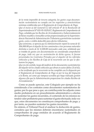 Indira Navarro Palacios302
de la renta imponible de tercera categoría, los gastos cuya documen-
tación sustentatoria no cumpla con los requisitos y características
mínimas establecidas por el Reglamento de Comprobantes de Pago;
Que el inciso a) del numeral 6.2 del artículo 4° de la Resolución de
Superintendencia N° 035-95-SUNAT, Reglamento de Comprobantes de
Pago, señalaba que los Recibos de Arrendamiento o Subarrendamiento
de bienes muebles o inmuebles serían proporcionados por la Superinten-
dencia Nacional de Administración Tributaria y permitirían sustentar
gasto, costo o crédito deducible para efectos tributarios;
Que asimismo, se aprecia que la Administración reparó la suma de S/.
306,000.00 por el alquiler de tres camionetas a tres personas naturales
distintas a razón de S/. 8,500.00 mensuales cada una, señalando que
se trataba de gastos con documentación no considerada comprobante
de pago, toda vez que en sustentación de dicho egreso, le fueron
presentados los Contratos Privados por el alquiler de los referidos
vehículos y los Recibos de Caja de la recurrente con los que se efec-
tuaron los pagos;
Que en este sentido, luego del análisis de los documentos sustentatorios
del alquiler de los citados vehículos que obran en autos (folios 25 al 62),
se ha verificado que la recurrente no ha cumplido con lo dispuesto por
el Reglamento de Comprobantes de Pago ni por la Ley del Impuesto
a la Renta, así como que tampoco acredita que haya realizado gestión
alguna a fin que la Administración proporcione los citados Recibos de
Arrendamiento.”
Como se puede apreciar, este Colegiado por ejemplo no ha
considerado a los contratos como documentos sustentatorios de
gastos; por lo que pese a que, un contribuyente los adjunte como
medio probatorio en un procedimiento administrativo a efectos
de sustentar los gastos incurridos, el contenido de los mismos no
tendrá valor probatorio para sustentar el gasto efectuado, toda vez
que, estos documentos no constituyen comprobantes de pago, y
por tanto, no pueden sustentar los gastos incurridos.
En síntesis, el Tribunal Fiscal al analizar la deducción de gastos,
considera que los mismos deberán encontrarse sustentados en
comprobantes de pago emitidos de acuerdo al Reglamento de
Comprobantes de pago.
 