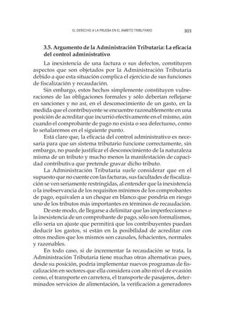 El derecho a la prueba en el ámbito tributario 303
3.5. Argumento de la Administración Tributaria: La eficacia
del control administrativo
La inexistencia de una factura o sus defectos, constituyen
aspectos que son objetados por la Administración Tributaria
debido a que esta situación complica el ejercicio de sus funciones
de fiscalización y recaudación.
Sin embargo, estos hechos simplemente constituyen vulne-
raciones de las obligaciones formales y sólo deberían reflejarse
en sanciones y no así, en el desconocimiento de un gasto, en la
medida que el contribuyente se encuentre razonablemente en una
posición de acreditar que incurrió efectivamente en el mismo, aún
cuando el comprobante de pago no exista o sea defectuoso, como
lo señalaremos en el siguiente punto.
Está claro que, la eficacia del control administrativo es nece-
saria para que un sistema tributario funcione correctamente, sin
embargo, no puede justificar el desconocimiento de la naturaleza
misma de un tributo y mucho menos la manifestación de capaci-
dad contributiva que pretende gravar dicho tributo.
La Administración Tributaria suele considerar que en el
supuesto que no cuente con las facturas, sus facultades de fiscaliza-
ción se ven seriamente restringidas, al entender que la inexistencia
o la inobservancia de los requisitos mínimos de los comprobantes
de pago, equivalen a un cheque en blanco que pondría en riesgo
uno de los tributos más importantes en términos de recaudación.
De este modo, de llegarse a delimitar que las imperfecciones o
la inexistencia de un comprobante de pago, sólo son formalismos,
ello sería un ajuste que permitirá que los contribuyentes puedan
deducir los gastos, si están en la posibilidad de acreditar con
otros medios que los mismos son causales, fehacientes, normales
y razonables.
En todo caso, si de incrementar la recaudación se trata, la
Administración Tributaria tiene muchas otras alternativas pues,
desde su posición, podría implementar nuevos programas de fis-
calización en sectores que ella considera con alto nivel de evasión
como, el transporte en carretera, el transporte de pasajeros, deter-
minados servicios de alimentación, la verificación a generadores
 