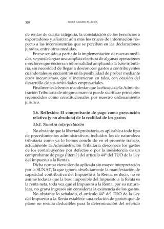 Indira Navarro Palacios304
de rentas de cuarta categoría, la constatación de los beneficios a
exportadores y afianzar aún más los cruces de información res-
pecto a las inconsistencias que se perciban en las declaraciones
juradas, entre otras medidas.
En ese sentido, a partir de la implementación de nuevas medi-
das, se puede lograr una amplia cobertura de algunas operaciones
o sectores que encierran informalidad ampliando la base tributa-
ria, sin necesidad de llegar a desconocer gastos a contribuyentes
cuando tales se encuentran en la posibilidad de probar mediante
otros mecanismos, que sí incurrieron en tales, con ocasión del
desarrollo de sus actividades empresariales.
Finalmente debemos manifestar que la eficacia de la Adminis-
tración Tributaria de ninguna manera puede sacrificar principios
reconocidos como constitucionales por nuestro ordenamiento
jurídico.
3.6. Reflexión: El comprobante de pago como presunción
relativa (y no absoluta) de la realidad de los gastos
3.6.1. Nuestra interpretación
No obstante que la libertad probatoria, es aplicable a todo tipo
de procedimientos administrativos, incluidos los de naturaleza
tributaria como ya lo hemos concluido en el presente trabajo,
actualmente la Administración Tributaria desconoce los gastos
de los contribuyentes por defectos o por la inexistencia de un
comprobante de pago (literal j del artículo 44° del TUO de la Ley
del Impuesto a la Renta).
Dicha norma viene siendo aplicada sin mayor interpretación
por la SUNAT, la que ignora absolutamente la manifestación de
capacidad contributiva del Impuesto a la Renta, es decir, no se
asume todavía que la base imponible del Impuesto a la Renta es
la renta neta, toda vez que el Impuesto a la Renta, por su natura-
leza, no grava ingresos sin considerar la existencia de los gastos.
No obstante lo señalado, el artículo 44° del TUO de la Ley
del Impuesto a la Renta establece una relación de gastos que de
plano no resulta deducibles para la determinación del referido
 
