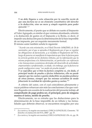 Indira Navarro Palacios306
Y no debe llegarse a esta situación por la sencilla razón de
que una factura no es un elemento constitutivo del derecho
a la deducción, sino un mero y simple requisito para poder
ejercerlo”.26
Efectivamente, el punto que se debate en cuanto al Impuesto
al Valor Agregado, es similar al que venimos abordando, referido
a la deducción de gastos en el Impuesto a la Renta, es decir, el
impedir una deducción para la determinación de la base imponible
de un impuesto, por un requisito meramente formal.
El mismo autor también señala lo siguiente:
“Acorde con esta orientación, en el Real Decreto 1496/2003, de 28 de
noviembre, por el que se aprueba el Reglamento por el que se regulan
las obligaciones de facturación, y se modifica el Reglamento del IVA,
luego de ponerse en manifiesto la importancia que tiene la factura para
la correcta gestión de los distintos tributos, por la información que la
misma proporciona a la Administración, en particular con referencia
a las transacciones económicas derivadas del desarrollo de actividades
empresariales o profesionales, se añade, sin embargo, que la factura no
puede configurarse como “un medio de prueba tasada”.
Y se especifica que si bien la factura completa es, sin duda, el
principal medio de prueba a efectos tributarios, ello no puede
suponer que las cuotas o gastos deducibles no puedan probarse
de otras formas, siempre que las mismas acrediten de modo
fehaciente la realidad de referidos gastos y cuotas.”27
A criterio del autor, con el cual coincidimos plenamente y
cuyas palabras refuerzan aún más las conclusiones a las que veni-
mos llegando con ocasión de la realización del presente trabajo, el
comprobante de pago podría ser, el principal, pero de ninguna
manera el único, medio de prueba.
Efectivamente, no es extraño que las deducciones para la
determinación de la base imponible de un tributo y las forma-
lidades que deberán observar, se encuentren recogidas por una
26
	 (La cursiva y la negrita son nuestras). CHECA GONZÁLEZ, Clemente. “El
derecho a la deducción del IVA, 2006”. pp. 37.
27
	 (La cursiva y la negrita son nuestras) CHECA GONZÁLEZ. Ob. cit., pp. 38.
 