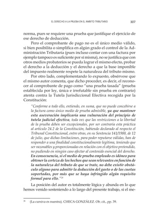 El derecho a la prueba en el ámbito tributario 307
norma, pues se requiere una prueba que justifique el ejercicio de
ese derecho de deducción.
Pero el comprobante de pago no es el único medio válido,
si bien posibilita o simplifica en algún grado el control de la Ad-
ministración Tributaria (pues incluso contar con una factura por
ejemplo tampoco es suficiente por sí misma), no se justifica que con
otros medios probatorios se pueda lograr el mismo efecto, probar
el derecho a la deducción y el derecho a que la base imponible
del impuesto realmente respete la naturaleza del tributo mismo.
Por otro lado, complementando lo expuesto, obsérvese que
el mismo autor comenta, que dicho proceder, es decir, el recono-
cer al comprobante de pago como “una prueba tasada” (prueba
establecida por ley, única e irrefutable sin prueba en contrario)
atenta contra la Tutela Jurisdiccional Efectiva recogida por la
Constitución:
“Conforme a todo ello, entiendo, en suma, que no puede concebirse a
la factura como único medio de prueba admisible, ya que mantener
esta aseveración implicaría una vulneración del principio de
tutela judicial efectiva, toda vez que las restricciones a la libertad
de la prueba deben ser excepcionales, por ser contraria esta práctica
al artículo 24.2 de la Constitución, habiendo declarado al respecto el
Tribunal Constitucional, entre otras, en su Sentencia 141/1988, de 12
de julio, que dichas limitaciones, para poder reputarse válidas, han de
responder a una finalidad constitucionalmente legítima, teniendo que
ser razonables y proporcionadas en relación con el objetivo pretendido,
no pudiendo en ningún caso afectar al contenido esencial del derecho.
En consecuencia, si el medio de prueba empleado es idóneo para
obtener la certeza de los hechos que sean relevantes en función de
la naturaleza del tributo de que se trate, no debe existir obstá-
culo alguno para admitir la deducción del gasto o de las cuotas
soportadas, por más que se haya infringido algún requisito
formal para ello.”28
La posición del autor es totalmente lógica y abunda en lo que
hemos venido sosteniendo a lo largo del presente trabajo, si el me-
28
	 (La cursiva es nuestra). CHECA GONZÁLEZ. Ob. cit., pp. 39.
 