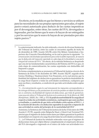 El derecho a la prueba en el ámbito tributario 309
En efecto, en la medida en que los bienes y servicios se utilicen
para las necesidades de sus propias operaciones gravadas, el sujeto
pasivo estará autorizado para deducir de las cuotas impositivas
por él devengadas, entre otras, las cuotas del IVA, devengadas o
ingresadas, por los bienes que le sean o le hayan de ser entregados
y por los servicios que le sean o le hayan de ser prestados por otro
sujeto pasivo.30
30
	 Lo anteriormente indicado, ha sido reiterado, a través de diversas Sentencias
del Tribunal de Justicia, entre las cuales se encuentra aquélla de fecha 05
de diciembre de 1989, Asunto 165/88, entre Oro Beheer Amsterdam e Ins-
pecteur der Concerto Omzetbelasting, en la cual se precisa lo siguiente: “La
armonización está diseñada especialmente para evitar la doble imposición, de manera
que la deducción del impuesto soportado en cada etapa de la fiscalidad es una parte
integral del sistema del IVA.” En efecto, de la referida Sentencia se desprende
que una de las fundamentales características del Sistema del IVA es que, en
cada etapa de comercialización, las cuotas soportadas son deducibles del
Impuesto a pagar.
	
En forma complementaria se pronuncia el Tribunal de Justicia a través de la
Sentencia de fecha 13 de diciembre de 1989, Asunto 342/87, seguido entre
Genius Holding y Staatssecretaris Van Financien, en la cual precisa que la
finalidad del régimen de deducción es garantizar la perfecta neutralidad de
la carga fiscal respecto a todas las actividades económicas, cualquiera que
sean sus fines y resultados, a condición de que tales actividades estén sujetas
al IVA:
	
“(…) la interpretación según la cual únicamente los impuestos correspondientes a
las entregas de bienes y a las prestaciones de servicios pueden ser objeto de deduccio-
nes es contraria a la finalidad del régimen de deducciones, que trata de garantizar,
como puso de relieve el Tribunal de Justicia en la sentencia de 14 de febrero de 1985
(Rompelman, 268/83, Rec. 1985, p. 655) la perfecta neutralidad de la carga fiscal
respecto a todas las actividades económicas, cualesquiera que sean sus fines
y resultados, a condición de que tales actividades estén sujetas al IVA. (…)
la exclusión del derecho a la deducción supondría la sujeción a impuesto de
una actividad en contra del principio de la neutralidad del IVA”.
	
Asimismo, la Sentencia del Tribunal de Justicia de fecha 15 de enero de 1998,
Asunto C-37/95, seguido entre Belgische Staat y Ghent Coal Terminal NV,
precisó que el régimen de deducciones tiene por objeto garantizar la perfecta
neutralidad con respecto a la carga fiscal de todas las actividades económicas:
	
“(…) el Tribunal de Justicia ha señalado reiteradas veces que el régimen de
deducciones tiene por objeto liberar completamente al empresario del peso
del IVA devengado o ingresado en el marco de todas sus actividades eco-
 