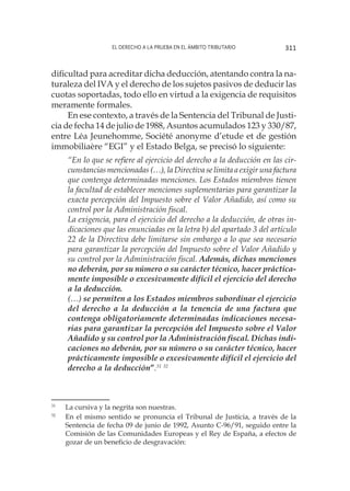 El derecho a la prueba en el ámbito tributario 311
dificultad para acreditar dicha deducción, atentando contra la na-
turaleza del IVA y el derecho de los sujetos pasivos de deducir las
cuotas soportadas, todo ello en virtud a la exigencia de requisitos
meramente formales.
En ese contexto, a través de la Sentencia del Tribunal de Justi-
cia de fecha 14 de julio de 1988, Asuntos acumulados 123 y 330/87,
entre Léa Jeunehomme, Société anonyme d’etude et de gestión
immobiliaère “EGI” y el Estado Belga, se precisó lo siguiente:
“En lo que se refiere al ejercicio del derecho a la deducción en las cir-
cunstancias mencionadas (…), la Directiva se limita a exigir una factura
que contenga determinadas menciones. Los Estados miembros tienen
la facultad de establecer menciones suplementarias para garantizar la
exacta percepción del Impuesto sobre el Valor Añadido, así como su
control por la Administración fiscal.
La exigencia, para el ejercicio del derecho a la deducción, de otras in-
dicaciones que las enunciadas en la letra b) del apartado 3 del artículo
22 de la Directiva debe limitarse sin embargo a lo que sea necesario
para garantizar la percepción del Impuesto sobre el Valor Añadido y
su control por la Administración fiscal. Además, dichas menciones
no deberán, por su número o su carácter técnico, hacer práctica-
mente imposible o excesivamente difícil el ejercicio del derecho
a la deducción.
(…) se permiten a los Estados miembros subordinar el ejercicio
del derecho a la deducción a la tenencia de una factura que
contenga obligatoriamente determinadas indicaciones necesa-
rias para garantizar la percepción del Impuesto sobre el Valor
Añadido y su control por la Administración fiscal. Dichas indi-
caciones no deberán, por su número o su carácter técnico, hacer
prácticamente imposible o excesivamente difícil el ejercicio del
derecho a la deducción”.31 32
31
	 La cursiva y la negrita son nuestras.
32
	 En el mismo sentido se pronuncia el Tribunal de Justicia, a través de la
Sentencia de fecha 09 de junio de 1992, Asunto C-96/91, seguido entre la
Comisión de las Comunidades Europeas y el Rey de España, a efectos de
gozar de un beneficio de desgravación:
 