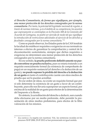 El derecho a la prueba en el ámbito tributario 313
el Derecho Comunitario, de forma que signifiquen, por ejemplo,
una menor protección de los derechos consagrados por la norma
comunitaria. Por tanto, la potestad del legislador nacional de regular, a
través de normas internas, y en el ámbito de su competencia, los asuntos
que expresamente se contemplan en la Decisión 388 de la Comisión del
Acuerdo de Cartagena, no podrá ser ejercida de modo tal que signifique
la introducción de restricciones adicionales al ejercicio de los derechos y
facultades consagrados por la norma comunitaria.”33
Como se puede observar, los Estados parte de la CAN tendrán
la facultad de establecer requisitos o exigencias en sus normativas
internas a efectos de garantizar la comprobación y control de la
documentación sustentatoria, siempre que dichos requisitos o
exigencias no determinen una menor protección de los derechos
consagrados por la norma comunitaria.
En ese sentido, la prueba preferente definitivamente no pue-
de convertirse en prueba exclusiva, pues se estaría tratando a un
requisito esencialmente formal (la existencia de comprobante de
pago) en un requisito sustancial (el derecho a la deducción de un
gasto) y no puede suponer la pérdida del derecho a la deducción
de un gasto en tanto el contribuyente cuente con otros medios de
prueba que así lo puedan acreditar.
En ese orden de ideas, no existe un requisito formal que por
sí solo determine la existencia de un gasto a favor de un contri-
buyente, pues ello nos llevaría superponer un aspecto formal, por
encima de la realidad de un gasto para efectos de la determinación
del Impuesto a la Renta.
En síntesis, la acreditación del derecho a deducir, aun cuando
deba efectuarse por un medio preferente, debe permitir la pre-
sentación de otros medios probatorios, para efectos de la libre
valoración de los mismos.
33
	 (La cursiva y la negrita son nuestras). Vid., las sentencias recaídas en los
procesos 50-IP-2006, 29-IP-2012 se han pronunciado en igual sentido.
 