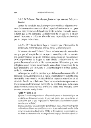 Indira Navarro Palacios314
3.6.2. El Tribunal Fiscal en el fondo recoge nuestra interpre-
tación
Antes de concluir, resulta importante verificar algunos pro-
nunciamientos de manera adicional, que indirectamente recogen
nuestra interpretación del ordenamiento jurídico respecto a con-
siderar que debe admitirse la deducción de los gastos, a fin de
que el Impuesto a la Renta afecte la base imponible establecida
por su propia naturaleza.
3.6.2.1. El Tribunal Fiscal llega a reconocer que el Impuesto a la
Renta debe gravar la renta neta de gastos y no los ingresos
Si bien es cierto el Tribunal Fiscal se ha orientado a conside-
rar que por el simple hecho de que el contribuyente no cuente
con comprobantes de pago emitidos con arreglo al Reglamento
de Comprobantes de Pagos no será viable la deducción de los
gastos, hemos advertido, si bien en supuestos diferentes, que este
colegiado en el fondo, no olvida la verdadera concepción de la
base imponible del Impuesto a la Renta: Ingreso menos gastos,
es decir, renta neta.
Al respecto, se debe precisar que, tal como ha reconocido el
Tribunal Fiscal, el Impuesto a la Renta se calcula sobre la renta neta
imponible y no sobre la totalidad de los ingresos obtenidos en el
ejercicio. En efecto, el Tribunal Fiscal ha manifestado expresamen-
te en sus considerandos al momento de resolver que, incluso en
una determinación de deuda tributaria sobre base presunta debe
tenerse presente lo siguiente:
“RTF N° 2680-4-96
Que en la auditoría practicada a la contribuyente se determinó que no
contaba con los comprobantes de pago de gastos que sustentaran su
deducción, por lo que se procedió a repararlos adicionándose dichos
montos a la utilidad;
Que de acuerdo a los documentos que obran en autos, se desprende que la
Administración no ha considerado que el inventario de existencias de la
recurrente al inicio del ejercicio 1994 y la depreciación correspondiente,
no deben estar sustentados en comprobantes de pago del mismo ejercicio;
 