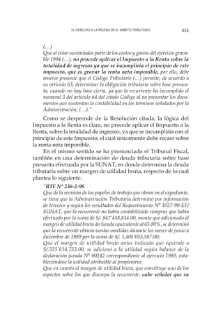 El derecho a la prueba en el ámbito tributario 315
(…)
Que al estar sustentados parte de los costos y gastos del ejercicio grava-
ble 1994 (…), no procede aplicar el Impuesto a la Renta sobre la
totalidad de ingresos ya que se incumpliría el principio de este
impuesto, que es gravar la renta neta imponible, por ello, debe
tenerse presente que el Código Tributario (…) permite, de acuerdo a
su artículo 63, determinar la obligación tributaria sobre base presun-
ta, cuando no hay base cierta, ya que la recurrente ha incumplido el
numeral 3 del artículo 64 del citado Código al no presentar los docu-
mentos que sustentan la contabilidad en los términos señalados por la
Administración; (…).”
Como se desprende de la Resolución citada, la lógica del
Impuesto a la Renta es clara, no procede aplicar el Impuesto a la
Renta, sobre la totalidad de ingresos, ya que se incumpliría con el
principio de este Impuesto, el cual únicamente debe recaer sobre
la renta neta imponible.
En el mismo sentido se ha pronunciado el Tribunal Fiscal,
también en una determinación de deuda tributaria sobre base
presunta efectuada por la SUNAT, en donde determina la deuda
tributaria sobre un margen de utilidad bruta, respecto de lo cual
plantea lo siguiente:
“RTF N° 236-2-98
Que de la revisión de los papeles de trabajo que obran en el expediente,
se tiene que la Administración Tributaria determinó por información
de terceros y según los resultados del Requerimiento N° 1027-90-EF/
SUNAT, que la recurrente no había contabilizado compras que había
efectuado por la suma de S/. 847’438,834.00, monto que adicionado al
margen de utilidad bruta declarada equivalente al 65.80%, se determinó
que la recurrente obtuvo ventas omitidas durante los meses de junio a
diciembre de 1989 por la suma de S/. 1,405’053,587.00;
Que el margen de utilidad bruta antes indicado que equivale a
S/.555’614,753.00, se adicionó a la utilidad según balance de la
declaración jurada N° 00142 correspondiente al ejercicio 1989, esta-
bleciéndose la utilidad atribuible al propietario;
Que en cuanto al margen de utilidad bruta, que constituye uno de los
aspectos sobre los que discrepa la recurrente, cabe señalar que su
 