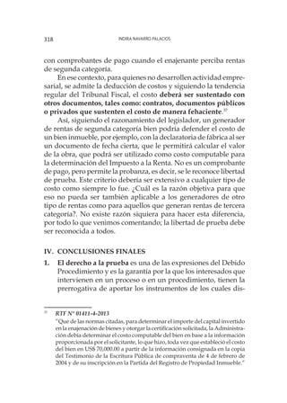 Indira Navarro Palacios318
con comprobantes de pago cuando el enajenante perciba rentas
de segunda categoría.
En ese contexto, para quienes no desarrollen actividad empre-
sarial, se admite la deducción de costos y siguiendo la tendencia
regular del Tribunal Fiscal, el costo deberá ser sustentado con
otros documentos, tales como: contratos, documentos públicos
o privados que sustenten el costo de manera fehaciente.37
Así, siguiendo el razonamiento del legislador, un generador
de rentas de segunda categoría bien podría defender el costo de
un bien inmueble, por ejemplo, con la declaratoria de fábrica al ser
un documento de fecha cierta, que le permitirá calcular el valor
de la obra, que podrá ser utilizado como costo computable para
la determinación del Impuesto a la Renta. No es un comprobante
de pago, pero permite la probanza, es decir, se le reconoce libertad
de prueba. Este criterio debería ser extensivo a cualquier tipo de
costo como siempre lo fue. ¿Cuál es la razón objetiva para que
eso no pueda ser también aplicable a los generadores de otro
tipo de rentas como para aquellos que generan rentas de tercera
categoría?. No existe razón siquiera para hacer esta diferencia,
por todo lo que venimos comentando; la libertad de prueba debe
ser reconocida a todos.
IV.	 CONCLUSIONES FINALES
1.	 El derecho a la prueba es una de las expresiones del Debido
Procedimiento y es la garantía por la que los interesados que
intervienen en un proceso o en un procedimiento, tienen la
prerrogativa de aportar los instrumentos de los cuales dis-
37
	 RTF N° 01411-4-2013
	
“Que de las normas citadas, para determinar el importe del capital invertido
en la enajenación de bienes y otorgar la certificación solicitada, la Administra-
ción debía determinar el costo computable del bien en base a la información
proporcionada por el solicitante, lo que hizo, toda vez que estableció el costo
del bien en US$ 70,000.00 a partir de la información consignada en la copia
del Testimonio de la Escritura Pública de compraventa de 4 de febrero de
2004 y de su inscripción en la Partida del Registro de Propiedad Inmueble.”
 
