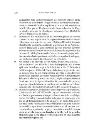 Indira Navarro Palacios320
deducibles para la determinación del referido tributo, entre
los cuales se encuentran los gastos cuya documentación sus-
tentatoria no satisface los requisitos y características mínimas
establecidas por el Reglamento de Comprobantes de Pago
(según los alcances de literal j) del artículo 44° del TUO de la
Ley del Impuesto a la Renta).
8.	 En relación a la imposibilidad de sustentar gastos, cuando se
cuente con un comprobante de pago defectuoso o cuando sen-
cillamente no se cuente con uno, el Tribunal Fiscal, interpreta
literalmente la norma, avalando la posición de la Adminis-
tración Tributaria y considerando que los mismos deberán
encontrarse sustentados en comprobantes de pago emitidos
de acuerdo al Reglamento de Comprobantes de pago, salvo
que no exista la obligación de emitir los comprobantes de pago
por no haber nacido la obligación de emitirlos.
9.	 No obstante lo previsto por la norma mencionada (literal j)
del artículo 44° del TUO de la Ley del Impuesto a la Renta),
aplicada literalmente por la Administración Tributaria y
ratificada por el Tribunal Fiscal, debe tenerse presente que,
la inexistencia de un comprobante de pago o sus defectos,
constituyen aspectos que son objetados por la Administración
Tributariadebidoaqueestasituacióncomplicaelejerciciodesus
funciones de control para la fiscalización y recaudación, mas no
sepuedebajoesteintento de justificación mediática, olvidar el
derecho a la libertad de prueba de todos los contribuyentes.
10.	 En nuestra opinión, situaciones como la prevista por el literal
j) del artículo 44° del TUO de la Ley del Impuesto a la Renta
son hechos que no son más que vulneraciones de las obliga-
ciones formales y sólo deberían reflejarse en sanciones y no
así, en el desconocimiento de un gasto, en la medida que el
contribuyente se encuentre razonablemente en una posición
de acreditar que incurrió efectivamente en el mismo, aún
cuando el comprobante de pago no exista o sea defectuoso,
pues se atenta contra su derecho a la libertad de prueba,
el mismo que tiene pleno reconocimiento en todo nuestro
ordenamiento jurídico.
 