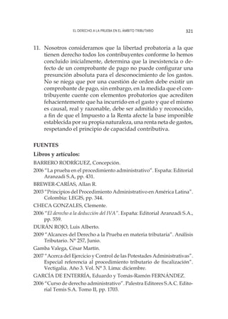 El derecho a la prueba en el ámbito tributario 321
11.	 Nosotros consideramos que la libertad probatoria a la que
tienen derecho todos los contribuyentes conforme lo hemos
concluido inicialmente, determina que la inexistencia o de-
fecto de un comprobante de pago no puede configurar una
presunción absoluta para el desconocimiento de los gastos.
No se niega que por una cuestión de orden debe existir un
comprobante de pago, sin embargo, en la medida que el con-
tribuyente cuente con elementos probatorios que acrediten
fehacientemente que ha incurrido en el gasto y que el mismo
es causal, real y razonable, debe ser admitido y reconocido,
a fin de que el Impuesto a la Renta afecte la base imponible
establecida por su propia naturaleza, una renta neta de gastos,
respetando el principio de capacidad contributiva.
FUENTES
Libros y artículos:
Barrero Rodríguez, Concepción.
2006 “La prueba en el procedimiento administrativo”. España: Editorial
Aranzadi S.A, pp. 431.
Brewer-Carías, Allan R.
2003 “Principios del Procedimiento Administrativo en América Latina”.
Colombia: LEGIS, pp. 344.
Checa Gonzales, Clemente.
2006 “El derecho a la deducción del IVA”. España: Editorial Aranzadi S.A.,
pp. 559.
Durán Rojo, Luis Alberto.
2009 “Alcances del Derecho a la Prueba en materia tributaria”. Análisis
Tributario. N° 257, Junio.
Gamba Valega, César Martín.
2007 “Acerca del Ejercicio y Control de las Potestades Administrativas”.
Especial referencia al procedimiento tributario de fiscalización”.
Vectigalia. Año 3. Vol. N° 3. Lima: diciembre.
García de Enterría, Eduardo y Tomás-Ramón Fernández.
2006 “Curso de derecho administrativo”. Palestra Editores S.A.C. Edito-
rial Temis S.A. Tomo II, pp. 1703.
 