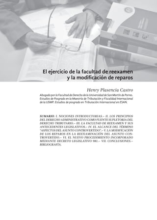 323
El ejercicio de la facultad de reexamen
y la modificación de reparos
Henry Plasencia Castro
Abogado por la Facultad de Derecho de la Universidad de San Martín de Porres.
Estudios de Posgrado en la Maestría de Tributación y Fiscalidad Internacional
de la USMP. Estudios de posgrado en Tributación Internacional en ESAN.
SUMARIO: I. Nociones Introductorias.– II. Los Principios
del Derecho Administrativo como fuente supletoria del
Derecho Tributario.– III. La facultad de reexamen y sus
antecedentes legislativos.– IV. El alcance del término
“aspectos del asunto controvertido”.– V. La modificación
de los reparos en la reexaminación del asunto con-
trovertido.– VI. El nuevo procedimiento incorporado
mediante Decreto Legislativo 981.– VII. Conclusiones.–
Bibliografía.
 