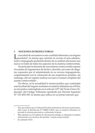 I.	Nociones Introductorias
La facultad de reexamen es una cualidad inherente a un órgano
resolutor1
, la misma que consiste en revisar el acto adminis-
trativo impugnado pudiendo dentro de su análisis efectuarse una
nueva revisión de todos los aspectos de la materia controvertida.
En principio la decisión de una materia controvertida supone
el examen de argumentos de hecho y derecho, así como de alega-
tos expuestos por el administrado en su recurso impugnatorio,
conjuntamente con la valoración de sus respectivas pruebas, sin
embargo, ello no supone realizar un nuevo examen completo del
asunto controvertido2
.
En efecto, en la actualidad la norma jurídica que contempla
esta facultad del órgano resolutor en materia tributaria en el Perú,
se encuentra contemplada en el artículo 127° del Texto Único Or-
denado3
del Código Tributario aprobado por Decreto Supremo
N° 133-2013-EF, la misma que indica en su primer párrafo que:
1
	 Hay que indicar que el Tribunal Fiscal ha indicado en diversas resoluciones,
tales como la Resolución N° 00842-3-2014, que en materia tributaria no
procede la reforma peyorativa o reformatio in peius .
2
	 Más adelante en el Capítulo IV del presente trabajo, se abordará el análisis
relacionado a los alcances del término “asunto controvertido”.
3
	 En adelante TUO.
 