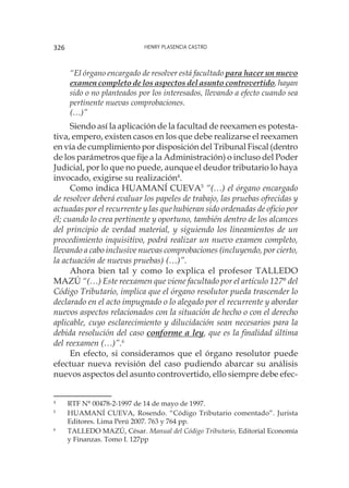 Henry Plasencia Castro326
“El órgano encargado de resolver está facultado para hacer un nuevo
examen completo de los aspectos del asunto controvertido, hayan
sido o no planteados por los interesados, llevando a efecto cuando sea
pertinente nuevas comprobaciones.
(…)”
Siendo así la aplicación de la facultad de reexamen es potesta-
tiva, empero, existen casos en los que debe realizarse el reexamen
en vía de cumplimiento por disposición del Tribunal Fiscal (dentro
de los parámetros que fije a la Administración) o incluso del Poder
Judicial, por lo que no puede, aunque el deudor tributario lo haya
invocado, exigirse su realización4
.
Como indica HUAMANÍ CUEVA5
“(…) el órgano encargado
de resolver deberá evaluar los papeles de trabajo, las pruebas ofrecidas y
actuadas por el recurrente y las que hubieran sido ordenadas de oficio por
él; cuando lo crea pertinente y oportuno, también dentro de los alcances
del principio de verdad material, y siguiendo los lineamientos de un
procedimiento inquisitivo, podrá realizar un nuevo examen completo,
llevando a cabo inclusive nuevas comprobaciones (incluyendo, por cierto,
la actuación de nuevas pruebas) (…)”.
Ahora bien tal y como lo explica el profesor TALLEDO
MAZÚ “(…) Este reexamen que viene facultado por el artículo 127° del
Código Tributario, implica que el órgano resolutor pueda trascender lo
declarado en el acto impugnado o lo alegado por el recurrente y abordar
nuevos aspectos relacionados con la situación de hecho o con el derecho
aplicable, cuyo esclarecimiento y dilucidación sean necesarios para la
debida resolución del caso conforme a ley, que es la finalidad última
del reexamen (…)”.6
En efecto, si consideramos que el órgano resolutor puede
efectuar nueva revisión del caso pudiendo abarcar su análisis
nuevos aspectos del asunto controvertido, ello siempre debe efec-
4
	 RTF N° 00478-2-1997 de 14 de mayo de 1997.
5
	 HUAMANÍ CUEVA, Rosendo. “Código Tributario comentado”. Jurista
Editores. Lima Perú 2007. 763 y 764 pp. 	
6
	 TALLEDO MAZÚ, César. Manual del Código Tributario, Editorial Economía
y Finanzas. Tomo I. 127pp
 