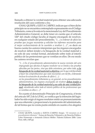 Henry Plasencia Castro328
llamado a obtener la verdad material para obtener una adecuada
resolución del caso conforme a ley.
CHAU QUISPE y EZETA CARPIO, indican que si bien dicho
principio no se encuentra contemplado expresamente en el Código
Tributario, como sí lo está en la mencionada Ley del Procedimiento
Administrativo General, se debe tener en cuenta que el artículo
126° del citado código faculta al órgano encargado de resolver,
en cualquier estado del procedimiento, “(…) a ordenar de oficio las
pruebas que juzgue necesarias y solicitar los informes necesarios para
el mejor esclarecimiento de la cuestión a resolver (…)”, es decir en
buena cuenta los autores interpretan que los órganos encargados
de resolver deben tender a la búsqueda de la verdad material y
no solo de una verdad formal, atendiendo sobre todo al interés
público de las pretensiones que se ventilan en ellos. De ese modo
los autores revelan que:
“(…) En el procedimiento administrativo la nueva revisión del acto
impugnado que efectúa el órgano resolutor no se limita a las pruebas
ofrecidas por las partes, sino que debe orientarse, por sobre todo, a la
búsqueda de la verdad material u objetiva, por lo que está facultado
a hacer las comprobaciones que sean necesarias con tal fin, ordenando
incluso la actuación de pruebas de oficio (…)
en los procedimientos tributarios y, en general, en los procedimientos
administrativos, los órganos encargados de resolver deben tender a
la búsqueda de la verdad material y no sólo de una verdad for-
mal, atendiendo sobre todo al interés público de las pretensiones que
se ventilan en ellos (…)8
En cuanto al denominado Principio de Congruencia, el texto
del artículo 187.2 de la LPAG, se verifica que la intención del legis-
lador ha sido exigir al órgano resolutor emitir un pronunciamiento
que sea coherente y proporcional a la pretensión del administrado,
de tal forma que no exista punto omitido en cuanto a los alegatos
8
	 CHAU QUISPE, Lourdes y EZETA CARPIO, Sergio. “El reexamen en el
procedimiento tributario”. Temas de Derecho Tributario y de Derecho Público.
Libro Homenaje a Armando Zolezzi Möller. Palestra Editores 2006. Lima
Perú. 648 y 649 pp
 