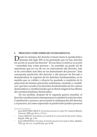 I. 	 Proceso como derecho fundamental
Desde los tiempos del derecho romano hasta la pandectística
alemana del siglo XIX se ha postulado que no hay derecho
sin acción ni acción sin derecho1
. En esa línea evolutiva, la acción
—entendida hoy como proceso— ha asumido un grado tal de
autonomía que en vez de ser un instrumento del derecho, éste
se ha convertido más bien en un instrumento del proceso2
. Esta
concepción positivista del derecho y del proceso ha llevado a
desnaturalizar la vigencia de los derechos fundamentales, en la
medida que su validez y eficacia ha quedado a condición de la
aplicación de normas procesales autónomas, neutrales y científi-
cas3
; que han vaciado a los derechos fundamentales de los valores
democráticos y constitucionales que le dieron origen en los albores
del constitucionalismo democrático.
En esa medida, después de la segunda guerra mundial, el
derecho constitucional contemporáneo se planteó la relación entre
Constitución y proceso, procurando la reintegración del derecho
y el proceso, así como superando el positivismo jurídico procesal
1
	 Juan MONTERO AROCA, El derecho procesal en el siglo XX, Tirant lo Blanch,
Valencia, 2000, pp. 60 ss. y 115 ss.
2
	 Arturo ROCCO, El problema y el método de la ciencia del derecho penal, Temis,
Bogotá, 1996, pp. 1-36.
3
	 José CHIOVENDA, Principios de derecho procesal civil, tomo I, Reus, Madrid,
1922, pp. 43 y ss., en particular, pp. 61-64.
 