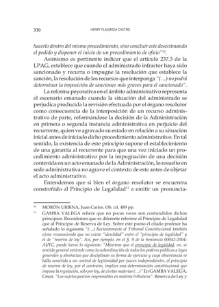 Henry Plasencia Castro330
hacerlo dentro del mismo procedimiento, sino concluir este desestimando
el pedido y disponer el inicio de un procedimiento de oficio”10
.
Asimismo es pertinente indicar que el artículo 237.3 de la
LPAG, establece que cuando el administrado infractor haya sido
sancionado y recurra o impugne la resolución que establece la
sanción, la resolución de los recursos que interponga “(…) no podrá
determinar la imposición de sanciones más graves para el sancionado”.
La reforma peyorativa en el ámbito administrativo representa
el escenario emanado cuando la situación del administrado se
perjudica producida la revisión efectuada por el órgano resolutor
como consecuencia de la interposición de un recurso adminis-
trativo de parte, reformándose la decisión de la Administración
en primera o segunda instancia administrativa en perjuicio del
recurrente, quien ve agravado su estado en relación a su situación
inicial antes de iniciado dicho procedimiento administrativo. En tal
sentido, la existencia de este principio supone el establecimiento
de una garantía al recurrente para que una vez iniciado un pro-
cedimiento administrativo por la impugnación de una decisión
contenida en un acto emanado de la Administración, lo resuelto en
sede administrativa no agrave el contexto de este antes de objetar
el acto administrativo.
Entendemos que si bien el órgano resolutor se encuentra
constreñido al Principio de Legalidad11
a emitir un pronuncia-
10
	 MORÓN URBINA, Juan Carlos. Ob. cit. 489 pp.
11
	 GAMBA VALEGA refiere que no pocas veces son confundidos dichos
principios. Recordemos que es diferente referirse al Principio de Legalidad
que al Principio de Reserva de Ley. Sobre este punto el citado profesor ha
señalado lo siguiente “(…) Recientemente el Tribunal Constitucional también
viene reconociendo que no existe “identidad” entre el “principio de legalidad” y
el de “reserva de ley”. Así, por ejemplo, en el fj. 9 de la Sentencia 00042-2004-
AI/TC, puede leerse lo siguiente: “Mientras que el principio de legalidad, en, se
sentido general entiende como la subordinación de todos los poderes públicos a leyes
generales y abstractas que disciplinan su forma de ejercicio y cuya observancia se
halla sometida a un control de legitimidad por jueces independientes, el principio
de reserva de ley, por el contrario, implica una determinación constitucional que
impone la regulación, sólo por ley, de ciertas materias (…)” En GAMBA VALEGA,
César. “Los sujetos pasivos responsables en materia tributaria”. Reserva de Ley y
 