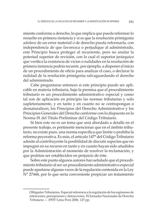El ejercicio de la facultad de reexamen y la modificación de reparos 331
miento conforme a derecho, lo que implica que pueda reformar lo
resuelto en primera instancia y si es que la resolución primigenia
adolece de un error material o de derecho pueda reformarla, con
independencia de que favorezca o perjudique al administrado,
este Principio busca proteger al recurrente, pero no anular la
potestad superior de revisión, con lo cual el superior jerárquico
que verifica la existencia de vicios o nulidades en la resolución de
primera instancia podría recurrir, por ejemplo, a disponer el inicio
de un procedimiento de oficio para analizar el caso, o declarar la
nulidad de la resolución primigenia salvaguardando el derecho
del administrado.
Cabe preguntarse entonces si este principio puede ser apli-
cable en materia tributaria, bajo la premisa que el procedimiento
tributario es un procedimiento administrativo especial y como
tal son de aplicación en principio las normas tributarias y solo
supletoriamente, y en tanto y en cuanto no se contrapongan o
desnaturalicen, los Principios del Derecho Administrativo y los
Principios Generales del Derecho conforme con lo dispuesto en la
Norma IX del Título Preliminar del Código Tributario.
Si bien este no es un tema que será abordado a detalle en el
presente trabajo, es pertinente mencionar que en el ámbito tribu-
tario, no existe pues, una norma específica que limite o prohíba la
reforma peyorativa. Es más, el artículo 147° del Código Tributario
admite al contribuyente la posibilidad de discutir aspectos que no
impugnó en su recurso en tanto y en cuanto hayan sido añadidos
por la Administración al momento de resolver la reclamación, y
que podrían ser establecidos en perjuicio de éste.
Sobre este punto algunos autores han señalado que el procedi-
miento tributario al ser un procedimiento administrativo especial
puede apartarse algunas veces de la regulación contenida en la Ley
N° 27444, por lo que sería conveniente propiciar un tratamiento
Obligados Tributarios. Especial referencia a la regulación de los regímenes de
retenciones, percepciones y detracciones. IX Jornadas Nacionales de Derecho
Tributario — IPDT Lima Perú 2006. 127 pp.
 