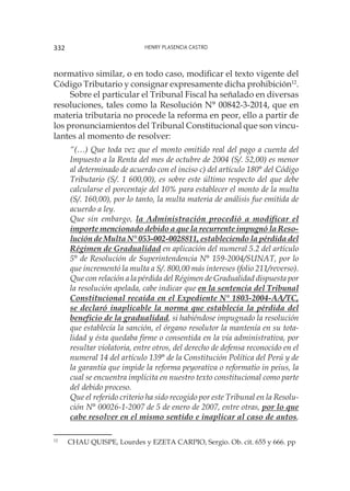 Henry Plasencia Castro332
normativo similar, o en todo caso, modificar el texto vigente del
Código Tributario y consignar expresamente dicha prohibición12
.
Sobre el particular el Tribunal Fiscal ha señalado en diversas
resoluciones, tales como la Resolución N° 00842-3-2014, que en
materia tributaria no procede la reforma en peor, ello a partir de
los pronunciamientos del Tribunal Constitucional que son vincu-
lantes al momento de resolver:
“(…) Que toda vez que el monto omitido real del pago a cuenta del
Impuesto a la Renta del mes de octubre de 2004 (S/. 52,00) es menor
al determinado de acuerdo con el inciso c) del artículo 180° del Código
Tributario (S/. 1 600,00), es sobre este último respecto del que debe
calcularse el porcentaje del 10% para establecer el monto de la multa
(S/. 160,00), por lo tanto, la multa materia de análisis fue emitida de
acuerdo a ley.
Que sin embargo, la Administración procedió a modificar el
importe mencionado debido a que la recurrente impugnó la Reso-
lución de Multa N° 053-002-0028811, estableciendo la pérdida del
Régimen de Gradualidad en aplicación del numeral 5.2 del artículo
5° de Resolución de Superintendencia N° 159-2004/SUNAT, por lo
que incrementó la multa a S/. 800,00 más intereses (folio 211/reverso).
Que con relación a la pérdida del Régimen de Gradualidad dispuesta por
la resolución apelada, cabe indicar que en la sentencia del Tribunal
Constitucional recaída en el Expediente N° 1803-2004-AA/TC,
se declaró inaplicable la norma que establecía la pérdida del
beneficio de la gradualidad, si habiéndose impugnado la resolución
que establecía la sanción, el órgano resolutor la mantenía en su tota-
lidad y ésta quedaba firme o consentida en la vía administrativa, por
resultar violatoria, entre otros, del derecho de defensa reconocido en el
numeral 14 del artículo 139° de la Constitución Política del Perú y de
la garantía que impide la reforma peyorativa o reformatio in peius, la
cual se encuentra implícita en nuestro texto constitucional como parte
del debido proceso.
Que el referido criterio ha sido recogido por este Tribunal en la Resolu-
ción N° 00026-1-2007 de 5 de enero de 2007, entre otras, por lo que
cabe resolver en el mismo sentido e inaplicar al caso de autos,
12
	 CHAU QUISPE, Lourdes y EZETA CARPIO, Sergio. Ob. cit. 655 y 666. pp
 