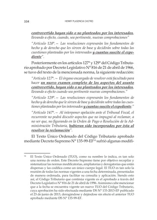 Henry Plasencia Castro334
controvertido hayan sido o no planteados por los interesados,
llevando a efecto, cuando, sea pertinente, nuevas comprobaciones”
“Artículo 128°.— Las resoluciones expresarán los fundamentos de
hecho y de derecho que les sirven de base y decidirán sobre todas las
cuestiones planteadas por los interesados y cuantas suscite el expe-
diente”.
Posteriormente en los artículos 127° y 129° del Código Tributa-
rio aprobado por Decreto Legislativo N° 816 de 21 de abril de 1966,
se tuvo del texto de la mencionada norma, la siguiente redacción:
“Artículo 127°.— El órgano encargado de resolver está facultado para
hacer un nuevo examen completo de los aspectos del asunto
controvertido, hayan sido o no planteados por los interesados,
llevando a efecto cuando sea pertinente nuevas comprobaciones.”
“Artículo 129°.— Las resoluciones expresarán los fundamentos de
hecho y de derecho que le sirven de base y decidirán sobre todas las cues-
tiones planteadas por los interesados y cuantas suscite el expediente.”
“Artículo 147°.— Al interponer apelación ante el Tribunal Fiscal, el
recurrente no podrá discutir aspectos que no impugnó al reclamar, a
no ser que, no figurando en la Orden de Pago o Resolución de la Ad-
ministración Tributaria, hubieran sido incorporados por ésta al
resolver la reclamación”.
El Texto Único Ordenado del Código Tributario aprobado
mediante Decreto Supremo N° 135-99-EF14
sufrió algunas modifi-
14
	 El Texto Único Ordenado (TUO), como su nombre lo indica, es tan solo
una norma de orden. Este Decreto Supremo tiene por objetivo recopilar y
sistematizar las normas modificatorias, ampliatorias y derogatorias que están
dispersas y las codifica como un único cuerpo legal. El TUO es tan solo la
reunión de todas las normas vigentes a una fecha determinada, presentadas
de manera ordenada, para facilitar su consulta y aplicación. Siendo esto
así, el Código Tributario que continúa vigente es el aprobado a través del
Decreto Legislativo N° 816 de 21 de abril de 1996. Asimismo cabe mencionar
que a la fecha se encuentra vigente un nuevo TUO del Código Tributario,
cuya aprobación ha sido efectuada mediante DS N° 133-2013-EF publicado
el 23 de junio de 2013, derogándose y dejándose sin efecto el anterior TUO
aprobado mediante DS N° 135-99-EF.
 
