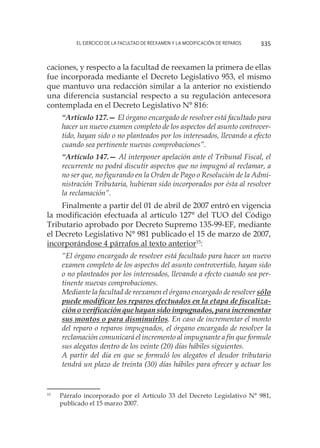 El ejercicio de la facultad de reexamen y la modificación de reparos 335
caciones, y respecto a la facultad de reexamen la primera de ellas
fue incorporada mediante el Decreto Legislativo 953, el mismo
que mantuvo una redacción similar a la anterior no existiendo
una diferencia sustancial respecto a su regulación antecesora
contemplada en el Decreto Legislativo N° 816:
“Artículo 127.— El órgano encargado de resolver está facultado para
hacer un nuevo examen completo de los aspectos del asunto controver-
tido, hayan sido o no planteados por los interesados, llevando a efecto
cuando sea pertinente nuevas comprobaciones”.
“Artículo 147.— Al interponer apelación ante el Tribunal Fiscal, el
recurrente no podrá discutir aspectos que no impugnó al reclamar, a
no ser que, no figurando en la Orden de Pago o Resolución de la Admi-
nistración Tributaria, hubieran sido incorporados por ésta al resolver
la reclamación”.
Finalmente a partir del 01 de abril de 2007 entró en vigencia
la modificación efectuada al artículo 127° del TUO del Código
Tributario aprobado por Decreto Supremo 135-99-EF, mediante
el Decreto Legislativo N° 981 publicado el 15 de marzo de 2007,
incorporándose 4 párrafos al texto anterior15
:
“El órgano encargado de resolver está facultado para hacer un nuevo
examen completo de los aspectos del asunto controvertido, hayan sido
o no planteados por los interesados, llevando a efecto cuando sea per-
tinente nuevas comprobaciones.
Mediante la facultad de reexamen el órgano encargado de resolver sólo
puede modificar los reparos efectuados en la etapa de fiscaliza-
ción o verificación que hayan sido impugnados, para incrementar
sus montos o para disminuirlos. En caso de incrementar el monto
del reparo o reparos impugnados, el órgano encargado de resolver la
reclamación comunicará el incremento al impugnante a fin que formule
sus alegatos dentro de los veinte (20) días hábiles siguientes.
A partir del día en que se formuló los alegatos el deudor tributario
tendrá un plazo de treinta (30) días hábiles para ofrecer y actuar los
15
	 Párrafo incorporado por el Artículo 33 del Decreto Legislativo N° 981,
publicado el 15 marzo 2007.
 