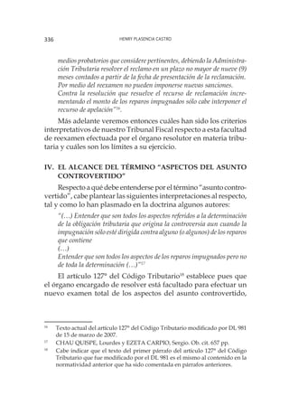 Henry Plasencia Castro336
medios probatorios que considere pertinentes, debiendo la Administra-
ción Tributaria resolver el reclamo en un plazo no mayor de nueve (9)
meses contados a partir de la fecha de presentación de la reclamación. 
Por medio del reexamen no pueden imponerse nuevas sanciones.
Contra la resolución que resuelve el recurso de reclamación incre-
mentando el monto de los reparos impugnados sólo cabe interponer el
recurso de apelación”16
.
Más adelante veremos entonces cuáles han sido los criterios
interpretativos de nuestro Tribunal Fiscal respecto a esta facultad
de reexamen efectuada por el órgano resolutor en materia tribu-
taria y cuáles son los límites a su ejercicio.
IV.	El alcance del término “aspectos del asunto
controvertido”
Respecto a qué debe entenderse por el término “asunto contro-
vertido”, cabe plantear las siguientes interpretaciones al respecto,
tal y como lo han plasmado en la doctrina algunos autores:
“(…) Entender que son todos los aspectos referidos a la determinación
de la obligación tributaria que origina la controversia aun cuando la
impugnación sólo esté dirigida contra alguno (o algunos) de los reparos
que contiene
(…)
Entender que son todos los aspectos de los reparos impugnados pero no
de toda la determinación (…)”17
El artículo 127° del Código Tributario18
establece pues que
el órgano encargado de resolver está facultado para efectuar un
nuevo examen total de los aspectos del asunto controvertido,
16
	 Texto actual del artículo 127° del Código Tributario modificado por DL 981
de 15 de marzo de 2007.
17
	 CHAU QUISPE, Lourdes y EZETA CARPIO, Sergio. Ob. cit. 657 pp.
18
	 Cabe indicar que el texto del primer párrafo del artículo 127° del Código
Tributario que fue modificado por el DL 981 es el mismo al contenido en la
normatividad anterior que ha sido comentada en párrafos anteriores.
 