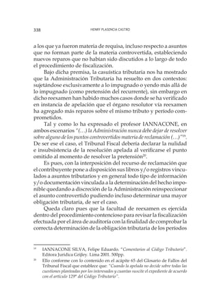 Henry Plasencia Castro338
a los que ya fueron materia de requisa, incluso respecto a asuntos
que no forman parte de la materia controvertida, estableciendo
nuevos reparos que no habían sido discutidos a lo largo de todo
el procedimiento de fiscalización.
Bajo dicha premisa, la casuística tributaria nos ha mostrado
que la Administración Tributaria ha resuelto en dos contextos:
sujetándose exclusivamente a lo impugnado o yendo más allá de
lo impugnado (como pretensión del recurrente), sin embargo en
dicho reexamen han habido muchos casos donde se ha verificado
en instancia de apelación que el órgano resolutor vía reexamen
ha agregado más reparos sobre el mismo tributo y período com-
prometidos.
Tal y como lo ha expresado el profesor IANNACONE, en
ambos escenarios “(…) la Administración nunca debe dejar de resolver
sobre alguno de los puntos controvertidos materia de reclamación (…)”19
.
De ser ese el caso, el Tribunal Fiscal debería declarar la nulidad
e insubsistencia de la resolución apelada al verificarse el punto
omitido al momento de resolver la pretensión20
.
Es pues, con la interposición del recurso de reclamación que
el contribuyente pone a disposición sus libros y/o registros vincu-
lados a asuntos tributarios y en general todo tipo de información
y/o documentación vinculada a la determinación del hecho impo-
nible quedando a discreción de la Administración reinspeccionar
el asunto controvertido pudiendo incluso determinar una mayor
obligación tributaria, de ser el caso.
Queda claro pues que la facultad de reexamen es ejercida
dentro del procedimiento contencioso para revisar la fiscalización
efectuada por el área de auditoría con la finalidad de comprobar la
correcta determinación de la obligación tributaria de los períodos
19
	 IANNACONE SILVA, Felipe Eduardo. “Comentarios al Código Tributario”.
Editora Jurídica Grijley. Lima 2001. 500pp.
20
	 Ello conforme con lo contenido en el acápite 65 del Glosario de Fallos del
Tribunal Fiscal que establece que: “Cuando la apelada no decide sobre todas las
cuestiones planteadas por los interesados y cuantas suscite el expediente de acuerdo
con el artículo 129° del Código Tributario”.
 