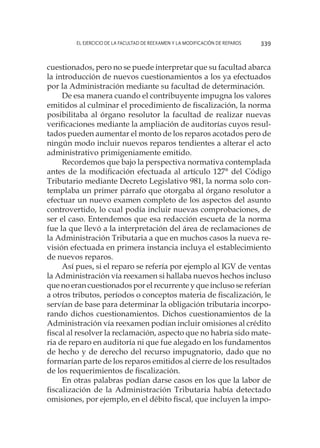 El ejercicio de la facultad de reexamen y la modificación de reparos 339
cuestionados, pero no se puede interpretar que su facultad abarca
la introducción de nuevos cuestionamientos a los ya efectuados
por la Administración mediante su facultad de determinación.
De esa manera cuando el contribuyente impugna los valores
emitidos al culminar el procedimiento de fiscalización, la norma
posibilitaba al órgano resolutor la facultad de realizar nuevas
verificaciones mediante la ampliación de auditorías cuyos resul-
tados pueden aumentar el monto de los reparos acotados pero de
ningún modo incluir nuevos reparos tendientes a alterar el acto
administrativo primigeniamente emitido.
Recordemos que bajo la perspectiva normativa contemplada
antes de la modificación efectuada al artículo 127° del Código
Tributario mediante Decreto Legislativo 981, la norma solo con-
templaba un primer párrafo que otorgaba al órgano resolutor a
efectuar un nuevo examen completo de los aspectos del asunto
controvertido, lo cual podía incluir nuevas comprobaciones, de
ser el caso. Entendemos que esa redacción escueta de la norma
fue la que llevó a la interpretación del área de reclamaciones de
la Administración Tributaria a que en muchos casos la nueva re-
visión efectuada en primera instancia incluya el establecimiento
de nuevos reparos.
Así pues, si el reparo se refería por ejemplo al IGV de ventas
la Administración vía reexamen si hallaba nuevos hechos incluso
que no eran cuestionados por el recurrente y que incluso se referían
a otros tributos, períodos o conceptos materia de fiscalización, le
servían de base para determinar la obligación tributaria incorpo-
rando dichos cuestionamientos. Dichos cuestionamientos de la
Administración vía reexamen podían incluir omisiones al crédito
fiscal al resolver la reclamación, aspecto que no habría sido mate-
ria de reparo en auditoría ni que fue alegado en los fundamentos
de hecho y de derecho del recurso impugnatorio, dado que no
formarían parte de los reparos emitidos al cierre de los resultados
de los requerimientos de fiscalización.
En otras palabras podían darse casos en los que la labor de
fiscalización de la Administración Tributaria había detectado
omisiones, por ejemplo, en el débito fiscal, que incluyen la impo-
 