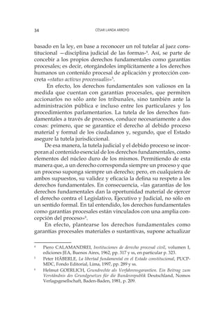 César Landa Arroyo34
basado en la ley, en base a reconocer un rol tutelar al juez cons-
titucional —disciplina judicial de las formas-4
. Así, se parte de
concebir a los propios derechos fundamentales como garantías
procesales; es decir, otorgándoles implícitamente a los derechos
humanos un contenido procesal de aplicación y protección con-
creta «status activus processualis»5
.
En efecto, los derechos fundamentales son valiosos en la
medida que cuentan con garantías procesales, que permiten
accionarlos no sólo ante los tribunales, sino también ante la
administración pública e incluso entre los particulares y los
procedimientos parlamentarios. La tutela de los derechos fun-
damentales a través de procesos, conduce necesariamente a dos
cosas: primero, que se garantice el derecho al debido proceso
material y formal de los ciudadanos y, segundo, que el Estado
asegure la tutela jurisdiccional.
De esa manera, la tutela judicial y el debido proceso se incor-
poran al contenido esencial de los derechos fundamentales, como
elementos del núcleo duro de los mismos. Permitiendo de esta
manera que, a un derecho corresponda siempre un proceso y que
un proceso suponga siempre un derecho; pero, en cualquiera de
ambos supuestos, su validez y eficacia la defina su respeto a los
derechos fundamentales. En consecuencia, «las garantías de los
derechos fundamentales dan la oportunidad material de ejercer
el derecho contra el Legislativo, Ejecutivo y Judicial, no sólo en
un sentido formal. En tal entendido, los derechos fundamentales
como garantías procesales están vinculados con una amplia con-
cepción del proceso»6
.
En efecto, plantearse los derechos fundamentales como
garantías procesales materiales o sustantivas, supone actualizar
4
	 Piero CALAMANDREI, Instituciones de derecho procesal civil, volumen I,
ediciones JEA, Buenos Aires, 1962, pp. 317 y ss, en particular p. 323.
5
	 Peter HÄBERLE, La libertad fundamental en el Estado constitucional, PUCP-
MDC, Fondo Editorial, Lima, 1997, pp. 289 y ss.
6
	 Helmut GOERLICH, Grundrechte als Verfahrensgarantien. Ein Beitrag zum
Verständnis des Grundgesetzes für die Bundesrepublik Deutschland, Nomos
Verlagsgesellschaft, Baden-Baden, 1981, p. 209.
 