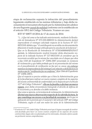 El ejercicio de la facultad de reexamen y la modificación de reparos 341
etapa de reclamación suponía la infracción del procedimiento
legamente establecido en las normas tributarias y bajo dicho ra-
zonamiento el reexamen efectuado por la Administración adolece
de una flagrante causal de nulidad conforme con lo establecido en
el artículo 109.2 del Código Tributario. Veamos un caso:
RTF N° 00877-10-2014 de 17 de enero de 2014:
“(…) Que tal como se ha indicado anteriormente, mediante la Resolu-
ción de Intendencia N° 072-018-0000355 la Administración declaró
improcedente el reintegro solicitado respecto de la Factura N° 527-
00215101 debido a que “el contribuyente no acredita con documentación
fehaciente el medio de pago utilizado para la cancelación de la factura”.
Que en la Resolución de Intendencia N° 0750140000409/SUNAT
apelada, la Administración resolvió levantar dicha observación res-
pecto de la indicada Factura N° 527-00215101 al considerar que la
recurrente acreditó que la misma fue cancelada con el cheque que obra
a foja 1310 del Expediente N° 13896-2007 presentado en instancia
de reclamación y que había probado que la no presentación del mismo
en el procedimiento de verificación no fue por su causa; sin embargo
mantuvo la improcedencia del reintegro con relación a dicha factura en
razón a que la “verificación fue no conforme” (foja 1366 del Expediente
N° 13896-2007).
Que al respecto es preciso señalar que si bien la Administración goza
de la facultad para realizar un nuevo examen completo de los aspectos
del asunto controvertido de conformidad con lo dispuesto por el artículo
127° del Código Tributario24
, ello no la faculta a efectuar un nuevo
reparo, pues dicha circunstancia transgrede el derecho de defensa de
la recurrente y su derecho a la doble instancia.
Que como se aprecia, en la instancia de reclamación, la Administración
efectuó una nueva observación respecto de la referida factura, lo
que constituye un exceso a su facultad de reexamen, por lo que en
aplicación de lo previsto por el numeral 2 del artículo 109° del Código
Tributario, según el cual son nulos los actos de la Administración
24
	El artículo 127° del citado Código Tributario prevé que el órgano encargado de resolver
está facultado para hacer un nuevo examen completo de los aspectos del asunto
controvertido, hayan sido o no planteados por los interesados, elevando a efecto cuando
sea pertinente nuevas comprobaciones.
 