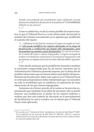 Henry Plasencia Castro342
dictados prescindiendo del procedimiento legal establecido, procede
declarar la nulidad de la Resolución de Intendencia N° 0750140000409/
SUNAT en tal extremo25
.
(…)”
Como es sabido hoy en día la norma prohíbe de manera taxa-
tiva lo que el Tribunal Fiscal ya venía observando declarando la
nulidad del extremo reexaminado en la apelada que modificaba
el sustento del reparo:
“(…) Mediante la facultad de reexamen el órgano encargado de resol-
ver sólo puede modificar los reparos efectuados en la etapa de
fiscalización o verificación que hayan sido impugnados, para
incrementar sus montos o para disminuirlos. En caso de incremen-
tar el monto del reparo o reparos impugnados, el órgano encargado de
resolver la reclamación comunicará el incremento al impugnante a fin
que formule sus alegatos dentro de los veinte (20) días hábiles siguientes
(…)”
Cabe añadir asimismo que la prohibición normativa también
se encuentra comprendida para las de nuevas sanciones que la
Administración Tributaria pretenda imponer por la detección de
posibles infracciones que no fueron observadas dentro del proce-
dimiento de fiscalización. Sobre este aspecto ya el Tribunal Fiscal
en reiterada jurisprudencia había interpretado que vía reexamen
no cabe la posibilidad que se establezca la imposición de otras
infracciones de las que fueron impugnadas.
Asimismo en el tercer párrafo de la norma se ha previsto ex-
presamente que mediante la facultad de reexamen solo se puede
efectuar una modificación al monto de los reparos (tributos y
multas) que han sido materia de discusión en el procedimiento
de fiscalización, lo cual se condice con el criterio que el Tribunal
Fiscal venía aplicando.
25
	De acuerdo con el “Glosario de Fallos” aprobado por Acuerdo de Sala Plena N° 2009-
19 y modificada por los Acuerdos de Sala Plena N° 2010-06 y 2013-31, cuando la
Administración en virtud de su facultad de reexamen efectúa un nuevo reparo al emitir
la resolución apelada (ítem 62).
 