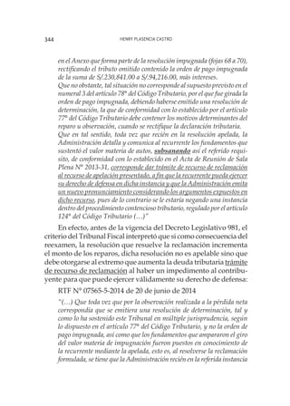 Henry Plasencia Castro344
en el Anexo que forma parte de la resolución impugnada (fojas 68 a 70),
rectificando el tributo omitido contenido la orden de pago impugnada
de la suma de S/.230,841.00 a S/.94,216.00, más intereses.
Que no obstante, tal situación no corresponde al supuesto previsto en el
numeral 3 del artículo 78° del Código Tributario, por el que fue girada la
orden de pago impugnada, debiendo haberse emitido una resolución de
determinación, la que de conformidad con lo establecido por el artículo
77° del Código Tributario debe contener los motivos determinantes del
reparo u observación, cuando se rectifique la declaración tributaria.
Que en tal sentido, toda vez que recién en la resolución apelada, la
Administración detalla y comunica al recurrente los fundamentos que
sustentó el valor materia de autos, subsanando así el referido requi-
sito, de conformidad con lo establecido en el Acta de Reunión de Sala
Plena N° 2013-31, corresponde dar trámite de recurso de reclamación
al recurso de apelación presentado, a fin que la recurrente pueda ejercer
su derecho de defensa en dicha instancia y que la Administración emita
un nuevo pronunciamiento considerando los argumentos expuestos en
dicho recurso, pues de lo contrario se le estaría negando una instancia
dentro del procedimiento contencioso tributario, regulado por el artículo
124° del Código Tributario (…)”
En efecto, antes de la vigencia del Decreto Legislativo 981, el
criterio del Tribunal Fiscal interpretó que si como consecuencia del
reexamen, la resolución que resuelve la reclamación incrementa
el monto de los reparos, dicha resolución no es apelable sino que
debe otorgarse al extremo que aumenta la deuda tributaria trámite
de recurso de reclamación al haber un impedimento al contribu-
yente para que puede ejercer válidamente su derecho de defensa:
RTF N° 07565-5-2014 de 20 de junio de 2014
“(…) Que toda vez que por la observación realizada a la pérdida neta
correspondía que se emitiera una resolución de determinación, tal y
como lo ha sostenido este Tribunal en múltiple jurisprudencia, según
lo dispuesto en el artículo 77° del Código Tributario, y no la orden de
pago impugnada, así como que los fundamentos que ampararon el giro
del valor materia de impugnación fueron puestos en conocimiento de
la recurrente mediante la apelada, esto es, al resolverse la reclamación
formulada, se tiene que la Administración recién en la referida instancia
 