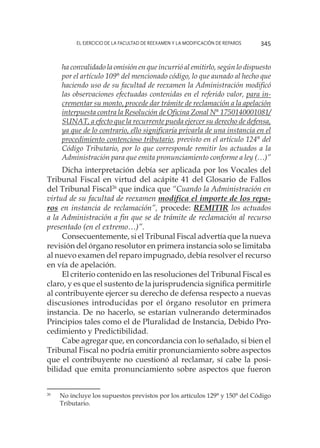 El ejercicio de la facultad de reexamen y la modificación de reparos 345
ha convalidado la omisión en que incurrió al emitirlo, según lo dispuesto
por el artículo 109° del mencionado código, lo que aunado al hecho que
haciendo uso de su facultad de reexamen la Administración modificó
las observaciones efectuadas contenidas en el referido valor, para in-
crementar su monto, procede dar trámite de reclamación a la apelación
interpuesta contra la Resolución de Oficina Zonal N° 1750140001081/
SUNAT, a efecto que la recurrente pueda ejercer su derecho de defensa,
ya que de lo contrario, ello significaría privarla de una instancia en el
procedimiento contencioso tributario, previsto en el artículo 124° del
Código Tributario, por lo que corresponde remitir los actuados a la
Administración para que emita pronunciamiento conforme a ley (…)”
Dicha interpretación debía ser aplicada por los Vocales del
Tribunal Fiscal en virtud del acápite 41 del Glosario de Fallos
del Tribunal Fiscal26
que indica que “Cuando la Administración en
virtud de su facultad de reexamen modifica el importe de los repa-
ros en instancia de reclamación”, procede: REMITIR los actuados
a la Administración a fin que se de trámite de reclamación al recurso
presentado (en el extremo…)”.
Consecuentemente, si el Tribunal Fiscal advertía que la nueva
revisión del órgano resolutor en primera instancia solo se limitaba
al nuevo examen del reparo impugnado, debía resolver el recurso
en vía de apelación.
El criterio contenido en las resoluciones del Tribunal Fiscal es
claro, y es que el sustento de la jurisprudencia significa permitirle
al contribuyente ejercer su derecho de defensa respecto a nuevas
discusiones introducidas por el órgano resolutor en primera
instancia. De no hacerlo, se estarían vulnerando determinados
Principios tales como el de Pluralidad de Instancia, Debido Pro-
cedimiento y Predictibilidad.
Cabe agregar que, en concordancia con lo señalado, si bien el
Tribunal Fiscal no podría emitir pronunciamiento sobre aspectos
que el contribuyente no cuestionó al reclamar, sí cabe la posi-
bilidad que emita pronunciamiento sobre aspectos que fueron
26
	 No incluye los supuestos previstos por los artículos 129° y 150° del Código
Tributario.
 