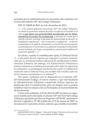 Henry Plasencia Castro346
incluidos por la Administración vía reexamen, ello conforme con
el texto del artículo 147° del Código Tributario:
RTF N° 20008-10-2011 de 2 de diciembre de 2011:
“(…) En estricta aplicación del artículo 147° del Código Tributario,
no siendo la pretensión materia de autos un aspecto no incluido en el
valor y que fuera con posterioridad incorporado por la Admi-
nistración al resolver la reclamación, y teniendo en cuenta que el
referido artículo restringe la facultad del administrado de discutir en
la apelación aspectos que —por su inacción o negligencia— no fueron
cuestionados en la etapa de reclamación, en el presente caso los aspectos
cuestionados por el recurrente en su apelación no pueden ser discutidos
en esta instancia, por lo que corresponde en consecuencia confirmar la
resolución apelada (…)”.
En efecto, cuando el contribuyente apela al Tribunal Fiscal,
“(…) sólo podrá discutir aspectos que impugnó en primera instancia,
salvo que su reclamación hubiera sido puesta de manifiesto por la Admi-
nistración Tributaria. Sin embargo, si la Administración Tributaria en
primera instancia no se hubiera pronunciado sobre todos los aspectos de
la reclamación, el contribuyente tendrá derecho a pedir la nulidad de la
resolución ante el Tribunal Fiscal, por no haber sido resueltos cada uno
de los extremos considerados en su solicitud”27
.
Por tanto, conforme con lo dispuesto en el artículo 127°
del mencionado Código, el nuevo examen a que está facultada
la Administración Tributaria comprende incluso aspectos no
planteados por el contribuyente, pero en ningún caso se podría
establecer nuevos reparos a los ya formulados en el procedimiento
de fiscalización.
Como se ha señalado, el 01 de abril de 2007 al entrar en vigen-
cia la modificación efectuada al artículo 127° del TUO del Código
Tributario aprobado por Decreto Supremo 135-99-EF, mediante el
Decreto Legislativo N° 981 publicado el 15 de marzo de 2007, se
incorporaron 4 párrafos al texto anterior, que establecen prohibi-
27
	 ARANCIBIA CUEVA, Miguel. “Manual del Código Tributario y de la Ley Penal
Tributaria. Instituto Pacífico”. Lima octubre de 2012. 465pp.
 