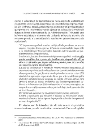 El ejercicio de la facultad de reexamen y la modificación de reparos 347
ciones a la facultad de reexamen que hasta antes de la dación de
esta norma solo estaban contenidas en los criterios jurisprudencia-
les del Tribunal Fiscal, añadiéndose asimismo un procedimiento
que permite a los contribuyentes ejercer un adecuado derecho de
defensa frente al reexamen de la Administración Tributaria que
hubiere modificado el monto de la deuda tributaria materia de
reparo y previo a la emisión de la resolución que será materia de
apelación28
:
“El órgano encargado de resolver está facultado para hacer un nuevo
examen completo de los aspectos del asunto controvertido, hayan sido
o no planteados por los interesados, llevando a efecto cuando sea per-
tinente nuevas comprobaciones.
Mediante la facultad de reexamen el órgano encargado de resolver sólo
puede modificar los reparos efectuados en la etapa de fiscaliza-
ción o verificación que hayan sido impugnados, para incrementar
sus montos o para disminuirlos.
En caso de incrementar el monto del reparo o reparos impugnados, el
órgano encargado de resolver la reclamación comunicará el incremento
al impugnante a fin que formule sus alegatos dentro de los veinte (20)
días hábiles siguientes. A partir del día en que se formuló los alegatos
el deudor tributario tendrá un plazo de treinta (30) días hábiles para
ofrecer y actuar los medios probatorios que considere pertinentes, de-
biendo la Administración Tributaria resolver el reclamo en un plazo no
mayor de nueve (9) meses contados a partir de la fecha de presentación
de la reclamación. 
Por medio del reexamen no pueden imponerse nuevas sanciones.
Contra la resolución que resuelve el recurso de reclamación incre-
mentando el monto de los reparos impugnados sólo cabe interponer el
recurso de apelación”29
.
En efecto, con la introducción de esta nueva disposición
normativa incorporada mediante el mencionado Decreto Legisla-
28
	 Párrafo incorporado por el artículo 33 del DL N° 981, publicado el 15 marzo
2007.
29
	 Texto actual del artículo 127° del Código Tributario modificado por DL 981
de 15 de marzo de 2007.
 