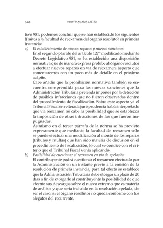 Henry Plasencia Castro348
tivo 981, podemos concluir que se han establecido los siguientes
límites a la facultad de reexamen del órgano resolutor en primera
instancia:
a) 	 El establecimiento de nuevos reparos y nuevas sanciones
	 En el segundo párrafo del artículo 127° modificado mediante
Decreto Legislativo 981, se ha establecido una disposición
normativa que de manera expresa prohíbe al órgano resolutor
a efectuar nuevos reparos en vía de reexamen, aspecto que
comentaremos con un poco más de detalle en el próximo
acápite.
	 Cabe añadir que la prohibición normativa también se en-
cuentra comprendida para las nuevas sanciones que la
Administración Tributaria pretenda imponer por la detección
de posibles infracciones que no fueron observadas dentro
del procedimiento de fiscalización. Sobre este aspecto ya el
Tribunal Fiscal en reiterada jurisprudencia había interpretado
que vía reexamen no cabe la posibilidad que se establezca
la imposición de otras infracciones de las que fueron im-
pugnadas.
	 Asimismo en el tercer párrafo de la norma se ha previsto
expresamente que mediante la facultad de reexamen solo
se puede efectuar una modificación al monto de los reparos
(tributos y multas) que han sido materia de discusión en el
procedimiento de fiscalización, lo cual se condice con el cri-
terio que el Tribunal Fiscal venía aplicando.
b)	 Posibilidad de cuestionar el reexamen en vía de apelación
	 El contribuyente podrá cuestionar el reexamen efectuado por
la Administración en un instante previo a la emisión de la
resolución de primera instancia, para tal efecto se establece
que la Administración Tributaria debe otorgar un plazo de 20
días a fin de otorgarle al contribuyente la posibilidad de que
efectúe sus descargos sobre el nuevo extremo que es materia
de análisis y que sería incluido en la resolución apelada, de
ser el caso, si el órgano resolutor no queda conforme con los
alegatos del recurrente.
 