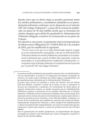 El ejercicio de la facultad de reexamen y la modificación de reparos 349
	 Queda claro que en dicha etapa se pueden presentar todos
los medios probatorios y sucedáneos admitidos en el proce-
dimiento tributario conforme con lo dispuesto en el artículo
125° del Código Tributario30
, y para ello la norma ha estable-
cido un plazo de 30 días hábiles desde que se formulan los
citados alegatos para dicho fin quedando la Administración
Tributaria obligada a resolver la reclamación en un plazo de
9 meses.
	 En relación a este punto, es pertinente citar la Jurisprudencia
de Observancia Obligatoria N° 11160-8-2014 de 4 de octubre
de 2014, que ha establecido lo siguiente:
	 “En los casos en los que no se haya determinado importe a pagar
en el acto administrativo impugnado, a fin que la Administración
Tributaria admita los medios probatorios presentados en la instan-
cia de reclamación que, a pesar de haber sido requeridos, no fueron
presentados en el procedimiento de verificación o fiscalización, co-
rresponde exigir al deudor tributario el cumplimiento de lo previsto
por el artículo 141° del Código Tributario.
30
	 Los únicos medios probatorios que pueden actuarse en la vía administrativa
son los documentos, la pericia y la inspección del órgano encargado de
resolver, los cuales serán valorados por dicho órgano, conjuntamente con
las manifestaciones obtenidas por la Administración Tributaria.
	
El plazo para ofrecer las pruebas y actuar las mismas será de treinta
(30) días hábiles, contados a partir de la fecha en que se interpone el
recurso de reclamación o apelación. El vencimiento de dicho plazo no
requiere declaración expresa, no siendo necesario que la Administración
Tributaria requiera la actuación de las pruebas ofrecidas por el deudor
tributario. Tratándose de las resoluciones emitidas como consecuencia de la
aplicación de las normas de precios de transferencia, el plazo para ofrecer y
actuar las pruebas será de cuarenta y cinco (45) días hábiles. Asimismo, en
el caso de las resoluciones que establezcan sanciones de comiso de bienes,
internamiento temporal de vehículos y cierre temporal de establecimiento
u oficina de profesionales independientes, así como las resoluciones que las
sustituyan, el plazo para ofrecer y actuar las pruebas será de cinco (5) días
hábiles.
	
Para la presentación de medios probatorios, el requerimiento del órgano
encargado de resolver será formulado por escrito, otorgando un plazo no
menor de dos (2) días hábiles.
 