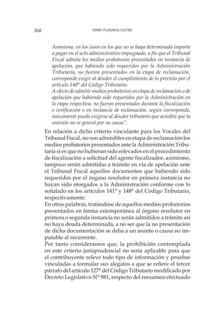 Henry Plasencia Castro350
	 Asimismo, en los casos en los que no se haya determinado importe
a pagar en el acto administrativo impugnado, a fin que el Tribunal
Fiscal admita los medios probatorios presentados en instancia de
apelación, que habiendo sido requeridos por la Administración
Tributaria, no fueron presentados en la etapa de reclamación,
corresponde exigir al deudor el cumplimiento de lo previsto por el
artículo 148° del Código Tributario.
	 A efecto de admitir medios probatorios en etapa de reclamación o de
apelación que habiendo sido requeridos por la Administración en
la etapa respectiva, no fueron presentados durante la fiscalización
o verificación o en instancia de reclamación, según corresponda,
únicamente puede exigirse al deudor tributario que acredite que la
omisión no se generó por su causa”.
	 En relación a dicho criterio vinculante para los Vocales del
Tribunal Fiscal, no son admisibles en etapa de reclamación los
medios probatorios presentados ante la Administración Tribu-
taria si es que no hubieran sido relevados en el procedimiento
de fiscalización a solicitud del agente fiscalizador, asimismo,
tampoco serán admitidas a trámite en vía de apelación ante
el Tribunal Fiscal aquellos documentos que habiendo sido
requeridos por el órgano resolutor en primera instancia no
hayan sido otorgados a la Administración conforme con lo
señalado en los artículos 141° y 148° del Código Tributario,
respectivamente.
	 En otras palabras, tratándose de aquellos medios probatorios
presentados en forma extemporánea al órgano resolutor en
primera o segunda instancia no serán admitidos a trámite así
no haya deuda determinada, a no ser que la no presentación
de dicha documentación se deba a un asunto o causa no im-
putable al recurrente.
	 Por tanto consideramos que, la prohibición contemplada
en este criterio jurisprudencial no sería aplicable para que
el contribuyente releve todo tipo de información y pruebas
vinculadas a formular sus alegatos a que se refiere el tercer
párrafo del artículo 127° del Código Tributario modificado por
Decreto Legislativo N° 981, respecto del reexamen efectuado
 