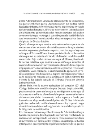 El ejercicio de la facultad de reexamen y la modificación de reparos 351
por la Administración vinculado al incremento de los reparos,
ya que se entiende que la Administración no podría haber
requerido información referida al nuevo aspecto que en vía de
reexamen ha detectado, sino que es recién con la notificación
del documento que comunica los nuevos aspectos del asunto
controvertido que le otorga al contribuyente la posibilidad de
que los cuestione formulando los alegatos respectivos dentro
del plazo de 20 días hábiles.
	 Queda claro pues que contra este extremo incorporado vía
reexamen al ser opuesto al contribuyente a fin que efectúe
sus descargos otorgándosele un plazo para impugnarlo ya no
cabe que el Tribunal Fiscal le otorgue trámite de reclamación
dado que no se estaría afectando el derecho de defensa del
recurrente. Bajo dicho escenario es que el último párrafo de
la norma establece que contra la resolución que resuelve el
recurso de reclamación incrementando el monto de los reparos
impugnados vía reexamen sólo cabe interponer el recurso de
apelación. Caso contrario, si en instancia de apelación se ve-
rifica cualquier modificación al reparo primigenio efectuado
cabe declarar la nulidad de la apelada en dicho extremo tal
y como lo ha dejado sentado el Tribunal Fiscal en diversa
jurisprudencia.
	 Ahora bien, con la nueva redacción del artículo 127° del
Código Tributario, modificado por Decreto Legislativo 981,
podrían existir casos en los que se verifique en autos que el
documento mediante el cual se debe poner en conocimiento
del recurrente dicho incremento de los reparos a fin de que
formule sus alegatos dentro del plazo de 20 días hábiles si-
guientes no ha sido notificado conforme a ley o que el cargo
de notificación adolezca de algún vicio de nulidad que afecte
la diligencia de notificación.
	 En el caso mencionado probablemente la Administración ya
habría emitido una Resolución de Intendencia resolviendo la
reclamación incorporando la materia reexaminada vinculada
al incremento del monto de los reparos, sin embargo, se habría
infringido el procedimiento legalmente establecido ya que no
 