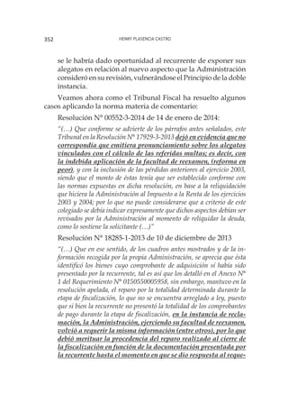 Henry Plasencia Castro352
se le habría dado oportunidad al recurrente de exponer sus
alegatos en relación al nuevo aspecto que la Administración
consideró en su revisión, vulnerándose el Principio de la doble
instancia.
Veamos ahora como el Tribunal Fiscal ha resuelto algunos
casos aplicando la norma materia de comentario:
Resolución N° 00552-3-2014 de 14 de enero de 2014:
“(…) Que conforme se advierte de los párrafos antes señalados, este
Tribunal en la Resolución N° 17929-3-2013 dejó en evidencia que no
correspondía que emitiera pronunciamiento sobre los alegatos
vinculados con el cálculo de las referidas multas; es decir, con
la indebida aplicación de la facultad de reexamen, (reforma en
peor), y con la inclusión de las pérdidas anteriores al ejercicio 2003,
siendo que el monto de éstas tenía que ser establecido conforme con
las normas expuestas en dicha resolución, en base a la reliquidación
que hiciera la Administración al Impuesto a la Renta de los ejercicios
2003 y 2004; por lo que no puede considerarse que a criterio de este
colegiado se debía indicar expresamente que dichos aspectos debían ser
revisados por la Administración al momento de reliquidar la deuda,
como lo sostiene la solicitante (…)”
Resolución N° 18285-1-2013 de 10 de diciembre de 2013
“(…) Que en ese sentido, de los cuadros antes mostrados y de la in-
formación recogida por la propia Administración, se aprecia que ésta
identificó los bienes cuyo comprobante de adquisición sí había sido
presentado por la recurrente, tal es así que los detalló en el Anexo N°
1 del Requerimiento N° 0150550005958, sin embargo, mantuvo en la
resolución apelada, el reparo por la totalidad determinada durante la
etapa de fiscalización, lo que no se encuentra arreglado a ley, puesto
que si bien la recurrente no presentó la totalidad de los comprobantes
de pago durante la etapa de fiscalización, en la instancia de recla-
mación, la Administración, ejerciendo su facultad de reexamen,
volvió a requerir la misma información (entre otros), por lo que
debió merituar la procedencia del reparo realizado al cierre de
la fiscalización en función de la documentación presentada por
la recurrente hasta el momento en que se dio respuesta al reque-
 