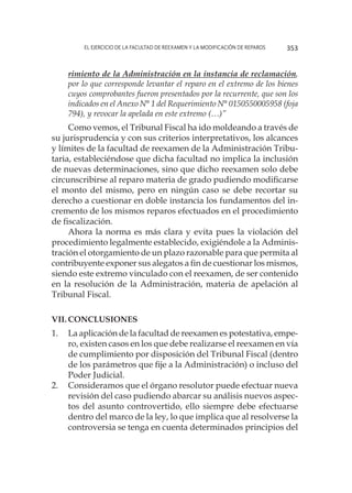 El ejercicio de la facultad de reexamen y la modificación de reparos 353
rimiento de la Administración en la instancia de reclamación,
por lo que corresponde levantar el reparo en el extremo de los bienes
cuyos comprobantes fueron presentados por la recurrente, que son los
indicados en el Anexo N° 1 del Requerimiento N° 0150550005958 (foja
794), y revocar la apelada en este extremo (…)”
Como vemos, el Tribunal Fiscal ha ido moldeando a través de
su jurisprudencia y con sus criterios interpretativos, los alcances
y límites de la facultad de reexamen de la Administración Tribu-
taria, estableciéndose que dicha facultad no implica la inclusión
de nuevas determinaciones, sino que dicho reexamen solo debe
circunscribirse al reparo materia de grado pudiendo modificarse
el monto del mismo, pero en ningún caso se debe recortar su
derecho a cuestionar en doble instancia los fundamentos del in-
cremento de los mismos reparos efectuados en el procedimiento
de fiscalización.
Ahora la norma es más clara y evita pues la violación del
procedimiento legalmente establecido, exigiéndole a la Adminis-
tración el otorgamiento de un plazo razonable para que permita al
contribuyente exponer sus alegatos a fin de cuestionar los mismos,
siendo este extremo vinculado con el reexamen, de ser contenido
en la resolución de la Administración, materia de apelación al
Tribunal Fiscal.
VII.	Conclusiones
1.	 La aplicación de la facultad de reexamen es potestativa, empe-
ro, existen casos en los que debe realizarse el reexamen en vía
de cumplimiento por disposición del Tribunal Fiscal (dentro
de los parámetros que fije a la Administración) o incluso del
Poder Judicial.
2.	 Consideramos que el órgano resolutor puede efectuar nueva
revisión del caso pudiendo abarcar su análisis nuevos aspec-
tos del asunto controvertido, ello siempre debe efectuarse
dentro del marco de la ley, lo que implica que al resolverse la
controversia se tenga en cuenta determinados principios del
 