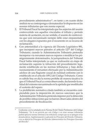 Henry Plasencia Castro354
procedimiento administrativo31
, en tanto y en cuanto dicho
análisis no se contraponga o desnaturalice lo dispuesto en las
normas tributarias que son norma especial.
3.	 El Tribunal Fiscal ha interpretado que los aspectos del asunto
controvertido son aquellos vinculados al tributo y período
materia de acotación, en ese sentido, el asunto de controver-
sia que será reexaminado siempre debe estar emparentado
con los alegatos expuestos por el recurrente en su recurso de
reclamación.
4.	 Con anterioridad a la vigencia del Decreto Legislativo 981,
que incorporó nuevos párrafos al artículo 127° del Código
Tributario, cuando la Administración Tributaria pretendía
incorporar vía reexamen nuevos reparos o modificar los pri-
migeniamente determinados, la jurisprudencia del Tribunal
Fiscal había interpretado ya que su realización en etapa de
reclamación suponía la infracción del procedimiento lega-
mente establecido en las normas tributarias y bajo dicho
razonamiento el reexamen efectuado por la Administración
adolece de una flagrante causal de nulidad conforme con lo
establecido en el artículo 109.2 del Código Tributario. Como
es sabido hoy en día la norma prohíbe de manera taxativa lo
que el Tribunal Fiscal ya venía observando, declarando la nu-
lidad del extremo reexaminado en la apelada que modificaba
el sustento del reparo.
5.	 La prohibición normativa citada también se encuentra com-
prendida para la imposición de nuevas sanciones que la
Administración Tributaria pretenda imponer por la detección
de posibles infracciones que no fueron observadas dentro del
procedimiento de fiscalización.
31
	 Conforme con lo señalado en la Norma IX del Título Preliminar del Código
Tributario, “En lo no previsto por este Código o en otras normas tributarias
podrán aplicarse normas distintas a las tributarias siempre que no se opongan ni las
desnaturalicen. Supletoriamente se aplicarán los Principios del Derecho Tributario,
o en su defecto los Principios del Derecho Administrativo los Principios Generales
del Derecho”.
 