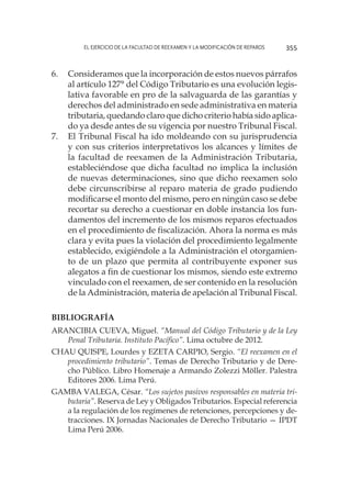 El ejercicio de la facultad de reexamen y la modificación de reparos 355
6.	 Consideramos que la incorporación de estos nuevos párrafos
al artículo 127° del Código Tributario es una evolución legis-
lativa favorable en pro de la salvaguarda de las garantías y
derechos del administrado en sede administrativa en materia
tributaria, quedando claro que dicho criterio había sido aplica-
do ya desde antes de su vigencia por nuestro Tribunal Fiscal.
7.	 El Tribunal Fiscal ha ido moldeando con su jurisprudencia
y con sus criterios interpretativos los alcances y límites de
la facultad de reexamen de la Administración Tributaria,
estableciéndose que dicha facultad no implica la inclusión
de nuevas determinaciones, sino que dicho reexamen solo
debe circunscribirse al reparo materia de grado pudiendo
modificarse el monto del mismo, pero en ningún caso se debe
recortar su derecho a cuestionar en doble instancia los fun-
damentos del incremento de los mismos reparos efectuados
en el procedimiento de fiscalización. Ahora la norma es más
clara y evita pues la violación del procedimiento legalmente
establecido, exigiéndole a la Administración el otorgamien-
to de un plazo que permita al contribuyente exponer sus
alegatos a fin de cuestionar los mismos, siendo este extremo
vinculado con el reexamen, de ser contenido en la resolución
de la Administración, materia de apelación al Tribunal Fiscal.
Bibliografía
ARANCIBIA CUEVA, Miguel. “Manual del Código Tributario y de la Ley
Penal Tributaria. Instituto Pacífico”. Lima octubre de 2012.
CHAU QUISPE, Lourdes y EZETA CARPIO, Sergio. “El reexamen en el
procedimiento tributario”. Temas de Derecho Tributario y de Dere-
cho Público. Libro Homenaje a Armando Zolezzi Möller. Palestra
Editores 2006. Lima Perú.
GAMBA VALEGA, César. “Los sujetos pasivos responsables en materia tri-
butaria”. Reserva de Ley y Obligados Tributarios. Especial referencia
a la regulación de los regímenes de retenciones, percepciones y de-
tracciones. IX Jornadas Nacionales de Derecho Tributario — IPDT
Lima Perú 2006.
 