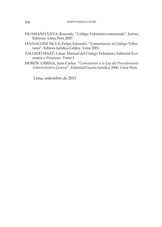 Henry Plasencia Castro356
HUAMANÍ CUEVA, Rosendo. “Código Tributario comentado”. Jurista
Editores. Lima Perú 2007.
IANNACONE SILVA, Felipe Eduardo. “Comentarios al Código Tribu-
tario”. Editora Jurídica Grijley. Lima 2001.
TALLEDO MAZÚ, César. Manual del Código Tributario, Editorial Eco-
nomía y Finanzas. Tomo I.
MORÓN URBINA, Juan Carlos. “Comentarios a la Ley del Procedimiento
Administrativo General”. Editorial Gaceta Jurídica 2006. Lima Perú.
Lima, setiembre de 2015
 