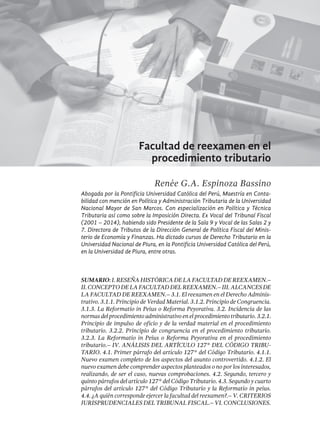 357
Facultad de reexamen en el
procedimiento tributario
Renée G.A. Espinoza Bassino
Abogada por la Pontificia Universidad Católica del Perú, Maestría en Conta-
bilidad con mención en Política y Administración Tributaria de la Universidad
Nacional Mayor de San Marcos. Con especialización en Política y Técnica
Tributaria así como sobre la Imposición Directa. Ex Vocal del Tribunal Fiscal
(2001 – 2014), habiendo sido Presidente de la Sala 9 y Vocal de las Salas 2 y
7. Directora de Tributos de la Dirección General de Política Fiscal del Minis-
terio de Economía y Finanzas. Ha dictado cursos de Derecho Tributario en la
Universidad Nacional de Piura, en la Pontificia Universidad Católica del Perú,
en la Universidad de Piura, entre otras.
SUMARIO: I. Reseña Histórica de la facultad de reexamen.–
II.Conceptodelafacultaddelreexamen.–III.Alcancesde
la facultad de reexamen.– 3.1. El reexamen en el Derecho Adminis-
trativo. 3.1.1. Principio de Verdad Material. 3.1.2. Principio de Congruencia.
3.1.3. La Reformatio in Peius o Reforma Peyorativa. 3.2. Incidencia de las
normas del procedimiento administrativo en el procedimiento tributario. 3.2.1.
Principio de impulso de oficio y de la verdad material en el procedimiento
tributario. 3.2.2. Principio de congruencia en el procedimiento tributario.
3.2.3. La Reformatio in Peius o Reforma Peyorativa en el procedimiento
tributario.– IV. Análisis del artículo 127° del Código Tribu-
tario. 4.1. Primer párrafo del artículo 127° del Código Tributario. 4.1.1.
Nuevo examen completo de los aspectos del asunto controvertido. 4.1.2. El
nuevo examen debe comprender aspectos planteados o no por los interesados,
realizando, de ser el caso, nuevas comprobaciones. 4.2. Segundo, tercero y
quinto párrafos del artículo 127° del Código Tributario. 4.3. Segundo y cuarto
párrafos del artículo 127° del Código Tributario y la Reformatio in peius.
4.4. ¿A quién corresponde ejercer la facultad del reexamen?.– V. Criterios
jurisprudenciales del Tribunal Fiscal.– VI. Conclusiones.
 