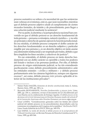 César Landa Arroyo36
proceso sustantivo se refiere a la necesidad de que las sentencias
sean valiosas en sí mismas, esto es, que sean razonables; mientras
que el debido proceso adjetivo alude al cumplimiento de ciertos
recaudos formales, de trámite y de procedimiento, para llegar a
una solución judicial mediante la sentencia9
.
Por su parte, la doctrina y la jurisprudencia nacional han con-
venido en que el debido proceso es un derecho fundamental de
toda persona —peruana o extranjera, natural o jurídica— y no sólo
un principio o derecho de quienes ejercen la función jurisdiccional.
En esa medida, el debido proceso comparte el doble carácter de
los derechos fundamentales: es un derecho subjetivo y particular
exigible por una persona y, es un derecho objetivo en tanto asume
una dimensión institucional a ser respetado por todos, debido a que
lleva implícito los fines sociales y colectivos de justicia10
.
En ese entendido, el debido proceso en tanto derecho fun-
damental con un doble carácter es oponible a todos los poderes
del Estado e incluso a las personas jurídicas. Por ello, el debido
proceso de origen estrictamente judicial, se ha ido extendiendo
pacíficamente como debido procedimiento administrativo ante
las entidades estatales —civiles y militares— y debido proceso
parlamentario ante las cámaras legislativas, aunque con algunos
excesos11
, así como, debido proceso inter privatos aplicable al in-
terior de las instituciones privadas12
.
9
	 Néstor Pedro SAGÜÉS, Elementos de derecho constitucional, tomo 2, Astrea,
Buenos Aires, 1993, pp. 328 y ss.
10
	 Reynaldo BUSTAMANTE, Derechos fundamentales y proceso justo, Lima,
2001, pp. 236 ss.; asimismo, revisar el documento de la CAJ elaborado por
Luis Huerta con la colaboración de Enrique Aguilar, El debido proceso en las
decisiones de la Corte Interamericana de Derechos Humanos (anális del artículo 8°
de la Convención Americana sobre Derechos Humanos), en www.cajpe.org.pe.
11
	 César LANDA. “Consideraciones generales sobre los límites del control
judicial del debido proceso en los procedimientos desarrollados ante las
comisiones investigadoras del Congreso de la república”. En Derecho PUCP.
Lima: Fondo Editorial de la PUCP, 2014, pp. 349-374.
12
	 Luis SAENZ, La tutela del derecho al debido proceso en la jurisprudencia del
Tribunal Constitucional. en Revista Peruana de Derecho Constitucional N° 1,
Lima, 1999, pp 483-564.
 