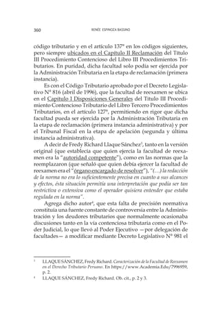 Renée Espinoza Bassino360
código tributario y en el artículo 137° en los códigos siguientes,
pero siempre ubicados en el Capítulo II Reclamación del Título
III Procedimiento Contencioso del Libro III Procedimientos Tri-
butarios. En puridad, dicha facultad solo podía ser ejercida por
la Administración Tributaria en la etapa de reclamación (primera
instancia).
Es con el Código Tributario aprobado por el Decreto Legisla-
tivo N° 816 (abril de 1996), que la facultad de reexamen se ubica
en el Capítulo I Disposiciones Generales del Título III Procedi-
miento Contencioso Tributario del Libro Tercero Procedimientos
Tributarios, en el artículo 127°, permitiendo en rigor que dicha
facultad pueda ser ejercida por la Administración Tributaria en
la etapa de reclamación (primera instancia administrativa) y por
el Tribunal Fiscal en la etapa de apelación (segunda y última
instancia administrativa).
A decir de Fredy Richard Llaque Sánchez3
, tanto en la versión
original (que establecía que quien ejercía la facultad de reexa-
men era la “autoridad competente”), como en las normas que la
reemplazaron (que señaló que quien debía ejercer la facultad de
reexamen era el “órgano encargado de resolver”), “(…) la redacción
de la norma no era lo suficientemente precisa en cuanto a sus alcances
y efectos, ésta situación permitía una interpretación que podía ser tan
restrictiva o extensiva como el operador quisiera entender que estaba
regulada en la norma”.
Agrega dicho autor4
, que esta falta de precisión normativa
constituía una fuente constante de controversia entre la Adminis-
tración y los deudores tributarios que normalmente ocasionaba
discusiones tanto en la vía contenciosa tributaria como en el Po-
der Judicial, lo que llevó al Poder Ejecutivo —por delegación de
facultades— a modificar mediante Decreto Legislativo N° 981 el
3
	 LLAQUE SÁNCHEZ, Fredy Richard. Caracterización de la Facultad de Reexamen
en el Derecho Tributario Peruano. En https://www.Academia.Edu/7996959,
p. 2.
4
	 LLAQUE SÁNCHEZ, Fredy Richard. Ob. cit., p. 2 y 3.
 
